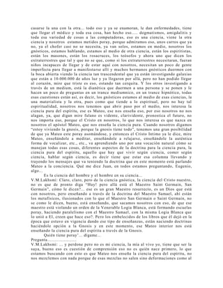 casarse la una con la otra... todo eso y ya se enamoran, le dan enfermedades, tiene
que llegar el médico y toda esa cosa, han hecho eso..... dogmatismos, amigdalitis y
toda esa variedad de cosas a las computadoras, eso es una ciencia, viene la otra
ciencia y nosotros estamos metidos poray, porque admiramos eso, unos carros que ya
no, ya el chofer casi no se necesita, ya van solos, estamos en medio, nosotros los
gnósticos, estamos hablando, estamos al medio de otra ciencia, están los espiritistas,
están los masones, están los rosacruces, los teósofos y ahora uno que dicen los
extraterrestres que tal y que no se que, como si los extraterrestres necesitaran, fueran
niños incapaces de llegar y de estar aquí con nosotros, necesitan un poco de gente
imperfecta para llegar a manifestarse allí y muchos hermanos gnósticos duermen con
la boca abierta viendo la ciencia tan trascendental que ya están investigando galaxias
que están a 10.000.000 de años luz y ya llegaron por allá, pero no han podido llegar
al corazón, mire que triste es eso, estando tan cerquita. Y los otros investigando a
través de un medium, está la dianética que duermen a una persona y se ponen y le
hacen un poco de preguntas en un trance mediumnico, en un trance hipnótico, todas
esas cuestiones están así, es decir, los gnósticos estamos al medio de esas ciencias, la
una materialista y la otra, pues como que tiende a lo espiritual, pero no hay tal
espiritualidad, nosotros nos tenemos que abrir paso por el medio, nos interesa la
ciencia pura del espíritu, ese es Mateo, ese nos enseña eso, por eso nosotros no nos
alagan, ya, que digan mire fulano es vidente, clarividente, pronostica el futuro, no
nos importa eso, porque el Cristo en nosotros, lo que nos interesa es que nazca en
nosotros el apóstol Mateo, que nos enseña la ciencia pura. Cuando nosotros digamos
“estoy viviendo la gnosis, porque la gnosis tiene todo”, tenemos una gran posibilidad
de que ya Mateo este poray asomándose, y entonces el Cristo Intimo ya le dice, mire
Mateo, enseñándole a meditar, enseñándole a relajarse, enseñándole la auténtica
forma de vocalizar, etc., etc., va aprendiendo uno por una vocación natural cómo se
manejan todas esas cosas, diferentes aspectos de la doctrina para la ciencia pura, la
ciencia pura del espíritu, aquello que hay que vivir según ciencia, comer según
ciencia, hablar según ciencia, es decir tiene que estar esa columna llevando y
trayendo los mensajes que va teniendo la doctrina que en este momento está parlando
Mateo a la conciencia. Qué me dice Juan, en todos estamos preguntando, Eugenio,
algo...
Es la ciencia del hombre y el hombre en su ciencia...
V.M.Lakhsmi: Claro, claro, pero de la ciencia gnóstica, la ciencia del Cristo nuestro,
no es que de pronto diga “Huy! pero allá está el Maestro Saint Germain, San
Germain”, cómo le dicen?... ese es un gran Maestro resurrecto, es un Dios que está
con nosotros, pero enseñando a través de la doctrina del Maestro Samael, ahí están
los metafísicos, ilusionados con lo que el Maestro San Germain o Saint Germain, no
se como le dicen, bueno, está enseñando, que sacamos nosotros con eso, de que ese
maestro está violando un orden de la Venerable Logia Blanca, está formando escuelas
poray, haciendo paralelismo con el Maestro Samael, con la misma Logia Blanca que
lo unió a El, creen que hace eso?. Pero los embelecidos de los libros que él dejó en la
época que estuvo en vigencia dando ese tipo de enseñanzas, están naciendo doctrinas
haciéndole opción a la Gnosis y en este momento, ese Mateo interior nos está
enseñando la ciencia pura del espíritu a través de la Gnosis.
Quién tiene poray’... dígame...
Pregunta.......................
V.M.Lakhsmi: ... y perdone pero no es mi ciencia, la mía al vivo yo, tiene que ser la
suya, bueno eso es cuestión de comprensión eso no es quién nace primero, lo que
estamos buscando con esto es que Mateo nos enseña la ciencia pura del espíritu, no
nos mezclemos con nada porque de esas mezclas no salen sino deformaciones como al
 
