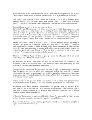 Acuérdense que el que este enfermo del colon , esta enfermo del páncreas, del hígado
, de la cabeza, tiene fiebre, le duelen los músculos, se le baja la tensión,etc,etc,etc.
Uno llega a una frutería y dice: “déme un salpicon”; ahí le pican banano, piña,
manzana,papaya, uvas, de todo, hacen una bomba y dice: “es que estoy comiendo
frutas” , y no se da cuenta que esas frutas ácidas y dulces son un verdadero venen o.
Entonces la parte vital es la que nos interesa librar.
Del Astral y del Mental ,para vivir bien, nos interesa el Vital. Que hacemos con un
astral que vuela y con una mente , y con el hígado como una piedra ? Que hace el
astral si cuando nos quedamos dormidos , el páncreas esta endurecido, el cuerpo esta
lleno de gases, el hígado esta hecho un desorden ? Entonces . lo que nos interesa es
un vital reparador , un vital que entre al páncreas, que entre al estómago, y haga una
reparación , haga un trabajo bien hecho... al otro día nos levantamos nuevecitos.
Vamos con Atman, Budhi y Manas. Atman, el íntimo;podemos estarle pidiendo al
Íntimo a cada momento:”Padre mió, Señor mió, Dios mió,...” . El Budhi: “Yo quiero
tener conciencia”, porque el Budhi se hace sentir. Pero apenas nos desubicamos un
poco, el Padre pues estará en su mundo, el Budhi , pues la conciencia no esta en las
polémicas, queda el pobre Manas ... “Ud. me dijo , usted me la va a tener que
sostener ...” , porque ese se maneja desde las emociones.
Ahí esta el problema. “Que usted no se que, que usted me debe, que usted, que usted
no me pago, etc.” Ahí están las emociones.
No pensemos en tener una mente de niño si las emociones son diabólicas. No
pensamos en hacer una oración , que a todo momento vamos a ser asistidos y nos va a
ir mejor, si las emociones nos están manejando.
Controlemos las emociones; las hermanas no vean novelas, no vean novelas, por eso
dice No-Velas, no vean novelas; son programas hechos para moverle el estado
emocional a ala gente; no se pongan a oír políticos que ellos duran meses elaborando
un programa para levantarle el animo al pobre pueblo y decirle un poco de mentiras;
películas de vaqueros; etc.
Somos títeres de lo que los demás nos meten en el cassette para programarnos.
Entonces necesitamos a Manas, a esa alma humana, que controla las emociones.
Arriba nos queda Keter, el Dios Todopoderoso, ese que esta mas allá del bien y del
mal, mas allá de la imaginación , mas allá del mismo íntimo. Para nosotros estar a
tono con el como hacemos si ni siquiera nos podemos concretar con el Manas
superior, mucho menos con el Keter.
El Espíritu Santo, como respetamos al Espíritu Santo ? , respetando la vida y siendo
castos. Entonces con quien nos vamos a quedar ? con el Cristo ....
Para servirle al Cristo , que tenemos que hacer, servirle a los humanos, cumplir la
leyes, no violar la naturaleza, etc.
 