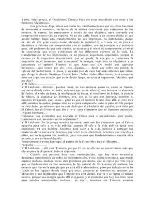 Verbo, Inteligencia, el Ocultismo, Ciencia Pura sin estar mezclando con otras y los
Procesos Alquímicos.
Los procesos Alquímicos son todas las transformaciones que nosotros hacemos
de momento a momento, inclusive de la misma conciencia que extraemos de los
eventos, la vamos, los procesamos a través de una alquimia, para convertir esa
comprensión convertida en espíritu. Si yo me callo frente a un evento donde el ego
quiere hablar, hago una transformación de esa impresión, la metabolizo, puedo
extraer de allí gran comprensión, después la metabolizo a través de un proceso
alquímico y fusiono esa comprensión con el espíritu, con mi conciencia y entonces
pues, ahí podemos de que esta viendo, se acrecenta el nivel de comprensión, el nivel
de conciencia que estoy extrayendo de los diferentes eventos de la vida. La
transformación de las impresiones es un proceso alquímico, alquímico, porque si
caímos en la impresión desordenada, que se queda, la energía, si vencemos la
impresión en el momento, qué extraemos? la energía; todo esto es alquímico y es
justamente el apóstol Timoteo el que hace eso. De modo que queridos
hermanos,....qué tienen por ahí, José...dígame,...... decir que sobre esa piedra, la
Iglesia del Señor tiene 12 pisos, y en cada piso de esos hay unas oficinas que están,
que dirige lo demás, Santiago, Lucas, Juan , Judas, todos ellos tienen, para comparar
esto con algo, son estados que están desde luego, en octavas superiores. Maestro, qué
me dice?
V.M.Tahuil:......................
V.M.Lakhsmi:...terminar, puedan tener, no nos interesa quien es, como se llaman,
inclusive donde están, ni nada, sabemos que están adentro, nos interesa la alquimia
de Pedro, el verbo de Juan, la inteligencia de Judas, el ocultismo de Felipe, la ciencia
de Mateo, la alquimia de Timoteo, ven, eso es lo que nos interesa, nosotros si
estamos divagando, que, como... pero es que el maestro fulano dice allí, el otro dice
allí, estamos raspados, porque esto no es para compararlo, esto es para vivirlo porque
ya está dado, ya sabemos que no está dado por el charlatán del pueblo, está dado por
el Cristo, fue el Cristo el que dió y tuvo esos elementos que se llamaron apóstoles.
Dígame hermana.....
Hermana: Los elementos que necesita el Cristo para ir ascendiendo, para poder,
llamémosle así, ascender en los sephirotes?
V.M.Lakhsmi: No le ponga nombre hermana, esos son los elementos que el Cristo
necesita para salir a su vida pública, cuando él sale a la vida pública tenía esos
elementos, ya era hombre, nosotros para salir a la vida pública a entregar los
misterios de la nueva era, tenemos que tener estos elementos, tenemos que tenerlos a
ellos, así no tengamos los nombres, pero tenemos que fundamentarnos nuestra obra
en esto, y eso es Inmodificable.
Posteriormente viene Santiago, el patrón de la Gran Obra dice el Maestro...
Pregunta:...............
V.M.Lakhsmi: ...allí está Timoteo, porque él, en su oficina no encontramos más que
claves para la Alquimia, todo es alquimia.
Cuando una persona hace una transmutación, que hoy tuvo tremendas
descargas emocionales de rabia de incomprensión, y esa noche transmuta, que puede
esperar mañana, mañana viene otro problema gravísimo, que se repite por tres leyes
que se fundamentan en ese momento, la ley natural de los eventos de mañana, los
eventos que llevan la energía que ya está allí elaborándose, pero que todavía no se ha
fijado en los lugares donde tiene que estar, entonces si nosotros no tenemos esa
ubicación y esa inspiración que Timoteo nos está dando, vuelve y se repite el mismo
evento, porque esa energía queda allí divagando y el elemento que hoy nos hizo tener
esos estados emocionales mañana... es decir, nosotros sin Timoteo estamos
 