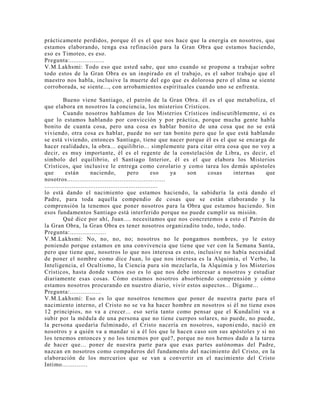 prácticamente perdidos, porque él es el que nos hace que la energía en nosotros, que
estamos elaborando, tenga esa refinación para la Gran Obra que estamos haciendo,
eso es Timoteo, es eso.
Pregunta:...................
V.M.Lakhsmi: Todo eso que usted sabe, que uno cuando se propone a trabajar sobre
todo estos de la Gran Obra es un inspirado en el trabajo, es el sabor trabajo que el
maestro nos habla, inclusive la muerte del ego que es dolorosa pero el alma se siente
corroborada, se siente..., con arrobamientos espirituales cuando uno se enfrenta.
Bueno viene Santiago, el patrón de la Gran Obra. él es el que metaboliza, el
que elabora en nosotros la conciencia, los misterios Crísticos.
Cuando nosotros hablamos de los Misterios Crísticos indiscutiblemente, si es
que lo estamos hablando por convicción y por práctica, porque mucha gente habla
bonito de cuanta cosa, pero una cosa es hablar bonito de una cosa que no se está
viviendo, otra cosa es hablar, puede no ser tan bonito pero que lo que está hablando
se está viviendo, entonces Santiago, tiene que nacer porque él es el que se encarga de
hacer realidades, la obra... equilibrio... simplemente para citar otra cosa que no voy a
decir, es muy importante, él es el regente de la constelación de Libra, es decir, el
símbolo del equilibrio, el Santiago Interior, él es el que elabora los Misterios
Crísticos, que inclusive le entrega como corolario y como tarea los demás apóstoles
que están naciendo, pero eso ya son cosas internas que
nosotros......................................................
..............................................................
lo está dando el nacimiento que estamos haciendo, la sabiduría la está dando el
Padre, para toda aquella compendio de cosas que se están elaborando y la
comprensión la tenemos que poner nosotros para la Obra que estamos haciendo. Sin
esos fundamentos Santiago está interferido porque no puede cumplir su misión.
Qué dice por ahí, Juan.... necesitamos que nos concretemos a esto el Patrón de
la Gran Obra, la Gran Obra es tener nosotros organizadito todo, todo, todo.
Pregunta:....................
V.M.Lakhsmi: No, no, no, no; nosotros no le pongamos nombres, yo le estoy
poniendo porque estamos en una convivencia que tiene que ver con la Semana Santa,
pero que tiene que, nosotros lo que nos interesa es esto, inclusive no había necesidad
de poner el nombre como dice Juan, lo que nos interesa es la Alquimia, el Verbo, la
Inteligencia, el Ocultismo, la Ciencia pura sin mezclarla, la Alquimia y los Misterios
Crísticos, hasta donde vamos eso es lo que nos debe interesar a nosotros y estudiar
diariamente esas cosas. Cómo estamos nosotros absorbiendo comprensión y cómo
estamos nosotros procurando en nuestro diario, vivir estos aspectos... Dígame...
Pregunta:.................
V.M.Lakhsmi: Eso es lo que nosotros tenemos que poner de nuestra parte para el
nacimiento interno, el Cristo no se va ha hacer hombre en nosotros si él no tiene esos
12 principios, no va a crecer... eso sería tanto como pensar que el Kundalini va a
subir por la médula de una persona que no tiene cuerpos solares, no puede, no puede,
la persona quedaría fulminado, el Cristo nacería en nosotros, suponiendo, nació en
nosotros y a quién va a mandar si a él los que le hacen caso son sus apóstoles y si no
los tenemos entonces y no los tenemos por qué?, porque no nos hemos dado a la tarea
de hacer que... poner de nuestra parte para que esas partes autónomas del Padre,
nazcan en nosotros como compañeros del fundamento del nacimiento del Cristo, en la
elaboración de los mercurios que se van a convertir en el nacimiento del Cristo
Intimo..............
 