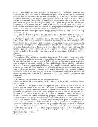 Claro, claro, claro, estamos hablando de una enseñanza, perdonen hermanos que
hablemos así, pero esto es de la directa ciento por ciento, por eso los hermanos que
han ido por la horizontal no se han interesado en estas cosas, porque estamos
hablando de hombre y de mujeres que aspiran a la directa, aspiran a hacer carne y
sangre la enseñanza samaeliana, son enseñanzas de la directa y no mas, por eso es un
poco dura, un poco ruda la disciplina pero vale la pena porque es nada menos que
prepararnos par el nacimiento del Cristo, el Cristo nace y se hace hombre si no en l os
de la directa, nosotros no nos metamos en eso porque prácticamente son cosas que no
viene al caso poner a decir quién es mejor y quién es peor.
Pregunta: Maestro, Pedro pertenece a Fuego, Juan pertenece a Tierra, Judas al Aire y
Felipe al Agua y...
V.M.Lakhsmi: Claro, si pero si nos metemos... Roque tu tienes toda la razón, esos
son los elementos, los cuales contribuyen a eso adentro, estamos hablando de la
participación que nosotros vayamos a tener, indiferente de que sea tierra, agua, fuego
o no se que... que esos elementos se formen en nosotros y estén listos a acompañar al
Cristo Intimo en la via crucis que tiene que hacer, porque cuando el ya tenga sus 12
elementos y ya tenga, y el se haga hombre, ya empieza su pasión, su pasión y muerte,
el camino hacia el calvario de nuestra propia liberación interior y eso está muy allá,
tenemos que ser bastantes optimistas y saber que si aquí estamos es porque estamos
comprendiendo la doctrina de él, para recorrer el mismo proceso. Quién tiene poray...
dígame.
Pregunta:....................
V.M.Lakhsmi: Claro porque es un drama que presentó físicamente, yo no voy a decir
que el Cristo de cada uno de nosotros no esté latente pero necesita, cuando el Cristo a
la vida pública dice que ya encontró a Pedro, a Lucas, a Santiago, a no se quien, que
eran pescadores, que eran, es decir estaban creciendo al unísono, estaban creciendo a
la par, el Cristo se estaba haciendo hombre, si es que lo vemos así y ya los apóstoles
estaban, no estaba el Cristo grande y los apóstoles chiquitos, es decir tiene que estar
todo igual, porque cuando el llegue a tener ya esa formación y no tiene eso sería una
ecatombe. como Dios sabe que no va a ser un frustrado entonces si nosotros no
colaboramos con eso entonces el Cristo no crece. él crece cuando ya tengamos todo
preparado.
Pregunta:
V.M.Lakhsmi: En qué drama, en qué momento lo dijo?
Respuesta: Bueno ya cuando estaba en el calvario, “no he perdido no solo de lo que
me has dado”
V.M.Lakhsmi: Ah no pero es que esa expresión que el tuvo, la dijo en uno de los
dramas que, la íbamos a escribir en el Mensaje de Judas pero no, que es igual, los
discípulos le dijeron “Maestro, porqué si usted ve que toda esta gente son unos
perdidos, porqué anda con ellos”, dijo “porque eso fue lo que me entregaron par a
enseñarles”, “Maestro pero si ellos no le van a entender”, “pero mi misión se
cumple”; es decir él estaba haciéndolo y porque a nosotros así como somos 12 no
fueron muchos y es porque los muchos no están entendiendo, es decir una serie de
salidas que tenía el Maestro, el Maestro tuvo mucha gente, pero en el momento del
drama, crudo ese drama así, todo el mundo dudó de él... y a todos les enseñé, quienes
agarraron la enseñanza, los 12, después de que él resucitó, que volvieron a estar con
él, tuvieron 11 años después de la resurrección, no es como dice poray los religiosos
que 40 días y se fue del todo, 11 años después, allí fue cuando les hizo comprender y
ellos se sintieron todos avergonzados de haber dudado del Maestro, porque así fue.
Quién tiene algo por ahí...
Pregunta:..................
 