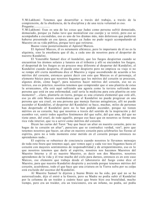 V.M.Lakhsmi: Tenemos que desarrollar a través del trabajo, a través de la
comprensión, de la obediencia, de la disciplina y de una recia voluntad es eso.
Pregunta:.................
V.M.Lakhsmi: Esas es una de las cosas que Judas como persona sufrió demasiado,
demasiado, porque ya Judas tuvo que momializar ese cuerpo y se retiró, pero eso se
acompañaba a escondidas, eso es uno de los dramas más, más dolorosos que pudieron
haberse presentado en esa época, porque ya Judas no pudo seguir acompañando al
Maestro en su vida pública, porque tuvo que retirarse.
Bueno viene posteriormente el Apóstol Marcos.
El Apóstol Marcos, él es netamente alkímico, pero lo importante de él no es la
alquimia, sino la enseñanza que él da, a cada uno de nosotros para el despertar de
nuestro Kundalini.
El Venerable Samael dice el kundalini, que los fuegos despiertan cuando se
encuentran los átomos solares y lunares en el tribenio y allí se encienden los fuegos,
el despertad de los fuegos es un proceso muy diferente al despertar del Kundalini, el
Kundalini cuando despierta, él puede estar despierto pero no empieza su viaje si no
se rompe allí cierta membrana dice el Maestro y sigue ascendiendo de acuerdo a los
méritos del corazón, entonces quiere decir con esto que Marcos es el personaje, el
elemento básico para que nosotros hagamos que los méritos del corazón se procesen,
algunos dirán, cómo hago?, para nosotros hacer méritos del corazón, eso no es
teórico, eso es práctico, nosotros tenemos que comprender que si una plantita de estas
la arrancamos, ella está aquí sufriendo una agonía como la tuviera sufriendo una
persona que está en una enfermedad, cuál sería la medicina para esta plantita en este
momento? ...claro, plantarla en tierra, porque es una criatura elemental que está allí,
eso ya ahí está Marcos enseñándonos que el Kundalini no puede progresar en una
persona que sea cruel, en una persona que maneje fuerzas antagónicas, allí no puede
ascender el Kundalini, el despertar del Kundalini se hace, muchas, miles de personas
han despertado el Kundalini pero no lo han podido ascender, porque no tienen
méritos en su corazón, hay que nosotros a través del sentido de la inspiración y del
asombro ver, sentir todos aquellos fenómenos del que sufre, del que ama, del que no
tiene amor, del cruel, de todo aquello, porque eso hace que en nosotros se forme una
rica vida interior, que va a servir como méritos del corazón.
Dicen las cartas del Tarot “hay que hacer un altar en nuestro corazón, pero no
hagas de tu corazón un altar”, pareciera que se contradice verdad, ven?, pero que
tenemos nosotros que hacer, un altar en nuestro corazón para celebrarles las fiestas al
espíritu, pero no a todo momento estar metido en el corazón porque entonces no
aprendemos nada...
El espíritu se robustece de conciencia cuando nosotros le llevamos mensajes
de toda esta feura que tenemos aquí, que vemos aquí y cada vez nos llegamos hasta el
corazón con mayores sentimientos de responsabilidad y de arrepentimiento, eso es lo
que nosotros tenemos que darle al espíritu, nosotros nos hacemos Maestros del
Maestro Interno y él es nuestro Maestro, es decir son dos Maestros, nosotros
aprendemos de la vida y él trae mucho del cielo para darnos, entonces es en este caso
Marcos, ese elemento que trabaja desde el laboratorio del fuego como dice el
Maestro, para que nuestro Kundalini despierte y ascienda porque tenemos méritos del
corazón, acuérdense, todo el que hace que una criatura en la Tierra sufra por su culpa
está excluido del ascenso del Kundalini.
Al Maestro Samael le dijeron y bueno Bruto no ha sido, por qué no se ha
autorrealizado, dijo el entró a la Gnosis, pero su Madre no podía subir el Kundalini
por la columna de un traidor y cuánto hace que bruto hizo esa brutalidad, mucho
tiempo, pero era un traidor, era un traicionero, era un infame, no podía, así podía
 