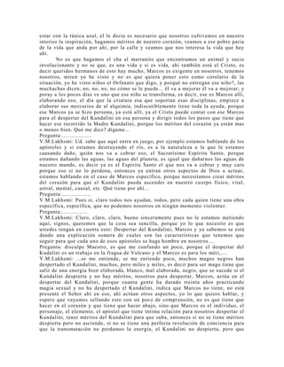estar con la túnica azul, el le decía es necesario que nosotros cultivemos en nuestro
interior la inspiración, hagamos méritos de nuestro corazón, veamos a ese pobre paria
de la vida que anda por ahí, por la calle y veamos que nos interesa la vida que hay
ahí.
No es que hagamos el cha al marranito que encontramos un animal y sucio
involucionante y no se que, es una vida y si es vida, ahí también está el Cristo, es
decir queridos hermanos de esto hay mucho, Marcos es exigente en nosotros, tenemos
nosotros, miren yo he visto y no es que quiera poner esto como corolario de la
situación, yo he visto niños el Orfanato que digo, y porqué no entregan ese niño?, las
muchachas dicen, no, no, no, no cómo se le puede... él va a mejorar él va a mejorar; y
poray a los pocos días ve uno que ese niño se transforma, es decir, ese es Marcos allí,
elaborando eso, el día que la criatura esa que soportan esas disciplinas, empiece a
elaborar sus mercurios de al alquimia, indiscutiblemente tiene toda la ayuda, porque
ese Marcos ya se hizo persona, ya está allí, ya el Cristo puede contar con ese Marcos
para el despertar del Kundalini en esa persona y dirigir todos los pasos que tiene que
hacer ese recorrido la Madre Kundalini, porque los méritos del corazón ya están mas
o menos bien. Qué me dice? dígame...
Pregunta:..................
V.M.Lakhsmi: Ud. sabe que aquí entra en juego, por ejemplo estamos hablando de los
apóstoles y si estamos destruyendo el río, es a la naturaleza a la que le estamos
causando daño, quién nos va a cobrar eso, el Sacratísimo Espíritu Santo, porque
estamos dañando las aguas, las aguas del planeta, es igual que dañarnos las aguas de
nuestro mundo, es decir ya es el Espíritu Santo el que nos va a cobrar y muy caro
porque eso si no lo perdona, entonces ya entran otros aspectos de Dios a actuar,
estamos hablando en el caso de Marcos específico, porque necesitamos crear méritos
del corazón para que el Kundalini pueda ascender en nuestro cuerpo físico, vital,
astral, mental, causal, etc. Qué tiene por ahí...
Pregunta:..................
V.M.Lakhsmi: Pues si, claro todos nos ayudan, todos, pero cada quien tiene una obra
específica, específica, que no podemos nosotros en ningún momento violentar.
Pregunta:................
V.M.Lakhsmi: Claro, claro, claro, bueno sinceramente pues no le estamos metiendo
aquí, signos, queremos que la cosa sea sencilla, porque yo lo que necesito es que
ustedes tengan en cuenta esto: Despertar del Kundalini, Marcos y ya sabemos se está
dando una explicación somera de cuales son las características que tenemos que
seguir para que cada uno de esos apóstoles se haga hombre en nosotros....
Pregunta: disculpe Maestro, es que me confundo un poco, porque el despertar del
Kudalini es un trabajo en la fragua de Vulcano y el Marcos es para los méri,....
V.M.Lakhsmi: ...se me entiende, se me entiende poco, muchos magos negros han
despertado el Kundalini, muchos, pero miles y miles, es decir para ser mago tiene que
salir de una energía bien elaborada, blanco, mal elaborada, negro, que se sucede si el
Kundalini despierta y no hay méritos, nosotros para despertar, Marcos, actúa en el
despertar del Kundalini, porque cuanta gente ha durado treinta años practicando
magia sexual y no ha despertado el Kundalini, indica que Marcos no tiene, no está
presente el Señor ahí en eso, ahí actúan otros aspectos, yo lo que quiero hablar, y
espero que vayamos sellando esto con un poco de comprensión, no es que tiene que
hacer en el corazón y que tiene que hacer abajo, sino que Marcos es el individuo, el
personaje, el elemento, el apóstol que tiene íntima relación para nosotros despertar el
Kundalini, tener méritos del Kundalini para que suba, entonces si no se tiene méritos
despierta pero no asciende, si no se tiene una perfecta revolución de conciencia para
que la transmutación no perdamos la energía, el Kundalini no despierta, pero que
 