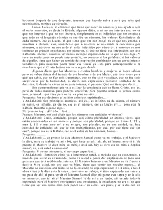 hacemos después de que despierte, tenemos que hacerlo subir y para que suba qué
necesitamos, méritos de corazón.
Lucas. Lucas es el elemento que tiene que nacer en nosotros y nos ayuda a leer
el valor numérico, es decir la Kábala, algunos dirán, a mi no me interesa eso, no es
que nos interese o que no nos interese, simplemente es el individuo que nos enseña a
que todo en el lenguaje cósmico se escribe en números, los valores Kabalísticos de
cada número, ese es Lucas, el que tiene que ver con eso,el es el que nos enseña a
nosotros a elaborar eso, acuérdense que a nosotros se nos mide la conciencia por
números, a nosotros se nos mide el valor iniciático por números, a nosotros se nos
instruye en grandes enseñanzas por números, si uno no tiene esa integración con ese
Kabalista interior, nosotros viviremos siempre dependiendo de lo que se nos diga. Y
tuve un sueño, pues no puedo interpretarlo, no conozco ni las palabras, ni los valores
de aquello, tiene que haber un sentido de inspiración combinado con un conocimiento
kabalístico para nosotros poder tener ese Lucas ya listo para corresponderle a la
enseñanza que el Cristo Intimo nos va a seguir dando.
Algunos dicen que los Maestros o ciertos hombres y mujeres se hacen sabios
pero no saben detrás del trabajo de ese hombre o de esa Mujer, qué toco hacer para
que sea sabio, eso no fue solo transmutar, eso no fue solo vocalizar, eso no fue solo
sacrificarse por la humanidad, es decir, son expresiones bastante limitadas de la
doctrina, lo demás lo viven en su parte interna, al persona. Qué me tiene que decir...
Son comprensiones que va a utilizar la conciencia que se llama Cristo, eso es,
pero de todas maneras para poderlo descifrar, para poderlo ubicar lo vemos como
uno, personal... que vive pero no ve, es pero no vive...
Pregunta: Por eso decimos principios anímicos espirituales...
V.M.Lakhsmi: Son principios anímicos, así es... es infinito, se da cuenta, el número
es santo, es infinito, es eterno, ese es el número, ese es Lucas allí... cosa con la
Kábala. Rodolfo dígame algo...
No pero no hay... Alfredo... José...
Franco: Maestro, por qué dicen que los números son entidades vivientes?
V.M.Lakhsmi: Claro, entidades porque son cierta pluralidad de átomos vivos, que
están condensados en un número y porque son pluralidad, porque un 1 mas 1, 11 y
mas 1, 111 y mas uno mil y no se que, son plurales, no es una unidad, ve, hay
cantidad de entidades ahí que se van multiplicando, por qué, por qué tiene que ser
eso?, porque esa es la Kábala, ese es el valor de los números, bueno...
Pregunta:...........
V.M.Lakhsmi: ... de pronto le dice Maestro Samael como va mi trabajo, y el Maestro
le dice, mire su trabajo va así (16), qué hace usted... ah, ah, ah bueno, pero si él de
pronto el Maestro le dice mire su trabajo está así, hay al otro día no mira a Sophia
mano’, ve, está usted enamorado!
Pregunta: Si yo no interpreto, si no tengo capacidad...
V.M.Lakhsmi: Entonces cómo va a interpretar usted, a medida que va avanzando, a
medida que usted va avanzando, como va usted a poder dar explicación de toda una
guiatura que está recibiendo, interna. El Maestro Interno o un Maestro no va frente a
decirle Mira usted, no veo que va bien, tiene que comer un poquito menos... el
Maestro no cuestiona ahí tanto, si no lo entendió lo deja esperando 3 o 4 años, a los 4
años viene y le dice esta la tarea... continua su trabajo, 4 años esperando una tarea y
no pasa de ahí, si para servir el Maestro Samael dice tráigame esta tarea y se la dio
en numeros, que tal si el Maestro Samael le da así a un lerdo, ahí estaría todavía
esperando para el Maestro entregarnos una enseñanza, la enseñanza no era si no que
tiene que ser uno como niño para poder salir en astral, vea pues, y se la dio con un
 