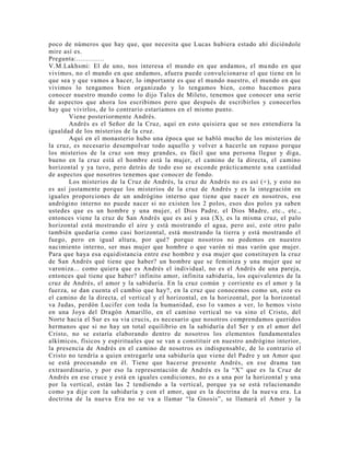 poco de números que hay que, que necesita que Lucas hubiera estado ahí diciéndole
mire así es.
Pregunta:..............
V.M.Lakhsmi: El de uno, nos interesa el mundo en que andamos, el mundo en que
vivimos, no el mundo en que andamos, afuera puede convulcionarse el que tiene en lo
que sea y que vamos a hacer, lo importante es que el mundo nuestro, el mundo en que
vivimos lo tengamos bien organizado y lo tengamos bien, como hacemos para
conocer nuestro mundo como lo dijo Tales de Mileto, tenemos que conocer una serie
de aspectos que ahora los escribimos pero que después de escribirlos y conocerlos
hay que vivirlos, de lo contrario estaríamos en el mismo punto.
Viene posteriormente Andrés.
Andrés es el Señor de la Cruz, aquí en esto quisiera que se nos entendiera la
igualdad de los misterios de la cruz.
Aquí en el monasterio hubo una época que se habló mucho de los misterios de
la cruz, es necesario desempolvar todo aquello y volver a hacerle un repaso porque
los misterios de la cruz son muy grandes, es fácil que una persona llegue y diga,
bueno en la cruz está el hombre está la mujer, el camino de la directa, el camino
horizontal y ya tuvo, pero detrás de todo eso se esconde prácticamente una cantidad
de aspectos que nosotros tenemos que conocer de fondo.
Los misterios de la Cruz de Andrés, la cruz de Andrés no es así (+), y esto no
es así justamente porque los misterios de la cruz de Andrés y es la integración en
iguales proporciones de un andrógino interno que tiene que nacer en nosotros, ese
andrógino interno no puede nacer si no existen los 2 polos, esos dos polos ya saben
ustedes que es un hombre y una mujer, el Dios Padre, el Dios Madre, etc., etc.,
entonces viene la cruz de San Andrés que es así y asa (X), es la misma cruz, el palo
horizontal está mostrando el aire y está mostrando el agua, pero así, este otro palo
también quedaría como casi horizontal, está mostrando la tierra y está mostrando el
fuego, pero en igual altura, por qué? porque nosotros no podemos en nuestro
nacimiento interno, ser mas mujer que hombre o que varón ni mas varón que mujer.
Para que haya esa equidistancia entre ese hombre y esa mujer que constituyen la cruz
de San Andrés qué tiene que haber? un hombre que se feminiza y una mujer que se
varoniza... como quiera que es Andrés el individual, no es el Andrés de una pareja,
entonces qué tiene que haber? infinito amor, infinita sabiduría, los equivalentes de la
cruz de Andrés, el amor y la sabiduría. En la cruz común y corriente es el amor y la
fuerza, se dan cuenta el cambio que hay?, en la cruz que conocemos como un, este es
el camino de la directa, el vertical y el horizontal, en la horizontal, por la horizontal
va Judas, perdón Lucifer con toda la humanidad, eso lo vamos a ver, lo hemos visto
en una Joya del Dragón Amarillo, en el camino vertical no va sino el Cristo, del
Norte hacia el Sur es su via crucis, es necesario que nosotros comprendamos queridos
hermanos que si no hay un total equilibrio en la sabiduría del Ser y en el amor del
Cristo, no se estaría elaborando dentro de nosotros los elementos fundamentales
alkímicos, físicos y espirituales que se van a constituir en nuestro andrógino interior,
la presencia de Andrés en el camino de nosotros es indispensable, de lo contrario el
Cristo no tendría a quien entregarle una sabiduría que viene del Padre y un Amor que
se está procesando en él. Tiene que hacerse presente Andrés, en ese drama tan
extraordinario, y por eso la representación de Andrés es la “X” que es la Cruz de
Andrés en ese cruce y está en iguales condiciones, no es a una por la horizontal y una
por la vertical, están las 2 tendiendo a la vertical, porque ya se está relacionando
como ya dije con la sabiduría y con el amor, que es la doctrina de la nueva era. La
doctrina de la nueva Era no se va a llamar “la Gnosis”, se llamará el Amor y la
 