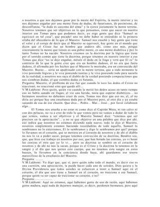 a nosotros a que nos dejemos guiar por la mente del Espíritu, la mente interior y no
nos dejemos engañar por una mente llena de dudas, de fanatismos, de pesimismo, de
desconfianza, “la duda es carcoma del alma” y la ejerce justamente la mente terrena.
Nosotros tenemos que ser objetivos en lo que pensamos, tiene que nacer en nuestro
interior ese Tomas para que podamos decir, yo oigo gente que dice “Samael se
equivocó en tal cosa”, que pecado! uno no debe haber ni entendido ni la primera
sílaba del abecedario de lo que el Maestro Samael nos enseñó y hay gente que tiene
el valor y el coraje de decir que el Maestro se equivocó, hay gente en el mundo que
dicen que el Cristo fue un hombre que anduvo ahí, como uno más, porque
sinceramente la mente que tienen es una pobre mente, es una mente diabólica y po r lo
tanto Tomas no ha nacido. Nosotros creemos en la doctrina por la lógica que tiene
por el sentido común que tiene la doctrina, porque tenemos en nuestro interior a ese
Tomas que dice “no se deje engañar, métale el dedo en la llaga y verá que El es” lo
contrario de lo que la gente cree que era un hombre dudoso, él no era que fuera
dudoso, él afirmaba por los hechos que el Maestro le mostraba, era un convencido del
Maestro. Bueno.... sería un apadrinado con la mente terrena, que a todo momento le
vive poniendo lógicas y le vive poniendo teorías y le vive poniendo todo para sacarlo
de la realidad, a nosotros nos saca el diablo de la verdad poniendo comparaciones que
nos siembran dudas, el que siembra dudas es Satanás.
Pregunta: Maestro, el problema de eso fue que cuando le toco los dedos el Cristo no
reaccionó, no reaccionó sino que quedo allí...
V.M.Lakhsmi: Pero quién, quién vio cuando le metió los dedos acaso en tanto tiempo
eso no había sanado en llagas, el vio una herida, tenía que esperar diabéticos... no
hermanos nosotros no debemos creer de esos, Tomas nos dice que eso no, el, el no
diría así porque hay una enseñanza dada por el Maestro pero, al otro día y ya estaba
sanando de esa de ese chuzón. Que dice... Pedro... Mar... José... por favor colaboren
algo....
El Tomas nos enseña a no estar ni como dice el Capitán Mora, ni tan calvo ni
con dos pelucas, no va a cree de todo lo que vemos pero no vamos a dudar de todo lo
que vemos, vamos a ser objetivos y el Maestro Samael dice: “tenemos que ser
precisos en la apreciación”... y no se que objetivo en una palabra que dice por ahí,
eso indica que nosotros no estamos diciendo nada nuevo, todo lo dijo el Maestro,
nosotros simplemente estamos haciendo recordaditas de todo aquello, Samael lo
sembramos no lo enterramos, El lo sembramos y digo le sembramos por qué? porque
lo llevamos en el corazón, que se metiera en el corazón de nosotros y de ahí el diablo
no nos lo va a poder sacar, porque tenemos convicción de su doctrina, Bendito sea,
que, que hizo ese trabajo en nosotros por eso; que han botado las cenizas, yo vi botar
las cenizas el otro que yo lo vi.... pero su doctrina se sembró en el corazón de
nosotros y de ahí no nos la sacan, porque es el Cristo y la doctrina la tenemos en la
sangre y el día que nos quiten este cuerpo, que no tenemos esta sangre en estos
huesos, la llevamos en la conciencia donde haya, ahí guardamos ese tesoro
maravilloso de la enseñanza del Maestro.
Pregunta: ........
V.M.Lakhsmi: Yo digo que, que si, pero quién sabe todo el mundo, es decir eso es
una cuestión, una apreciación, la puede hacer cada uno de ustedes, Dios quiera y la
Divina Providencia que todos ustedes se esfuercen a tener a Samael aquí en el
corazón, el día que uno tiene a Samael en el corazón, no traiciona a ese Samael,
porque quien va ser capaz de traicionar su corazón, o no?
Pregunta:...................
V.M.Lakhsmi: Aquí no estamos, aquí habemos gente de uso de razón, aquí habemos
gente madura, aquí nada de dejarnos manejar, es decir, perdonen hermanos, pero aquí
 