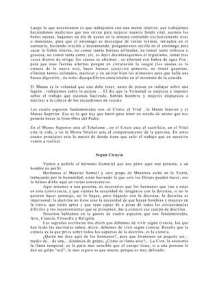 Luego lo que necesitamos es que trabajemos con una mente interior; que trabajemos
haciendonos medicinas que nos sirvan para mejorar nuestro fondo vital, usemos los
baños saunas, hagamos un día de ayuno en la semana comiendo exclusivamente uvas
o manzanas, para que el estómago se descargue de tantas toxinas, retirados en el
santuario, haciendo oración y descansando, pongamosnos arcilla en el estómago para
sacar la fiebre interna, no comer tantas harinas refinadas, no tomar tanto refresco o
gaseosa, no comer tanta carne, etc, es decir desintoxiquemos el organismo, tomar tres
vasos diarios de ortiga, los saunas se alternan , se alternan con baños de agua fría ,
para que esas fuerzas alternas pongan en circulación la sangre (los saunas es la
ciencia de la nueva era), hacer buenos ejercicios pranicos, no tomar gaseosas,
eliminar tantos enlatados, masticar y en salivar bien los alimentos para que halla una
buena digestión , no tener desequilibrios emocionales en el momento de la comida.
El Manas es la voluntad que uno debe tener; antes de pensar en trabajar sobre una
legión , trabajemos sobre la pereza ... El día que la Voluntad se empieza a imponer
sobre el trabajo que estamos haciendo, habrán hombres y mujeres dispuestos a
marchar a la cabeza de los escuadrones de rescate.
Los cuatro aspectos fundamentales son: el Cristo, el Vital , la Mente Interior y el
Manas Superior. Eso es lo que hay que hacer para tener un estado de animo que nos
permita hacer la Gran Obra del Padre.
En el Manas Superior esta el Tehelema , en el Cristo esta el sacrificio, en el Vital
esta la vida, y en la Mente Interior esta el comportamiento de la persona. En estos
cuatro principios esta la matriz de donde tiene que salir el trabajo que en sucesivo
vamos a realizar.
Segun Ciencia
Vamos a pedirle al hermano Gamaliel que nos pinte aquí una persona, a un
hombre de perfil.
Hermanos el Maestro Samael y otro grupo de Maestros están en la Tierra,
trabajando por la humanidad, están haciendo lo que solo los Dioses pueden hacer, eso
lo hemos dicho aquí en varias convivencias.
Aquí tenemos a una persona, es necesarios que los hermanos que van a estar
en esta convivencia, y que sientan la necesidad de integrarse con la doctrina, si no lo
quieren hacer conmigo, no lo hagan, pero háganlo con la doctrina, la doctrina es
impersonal, la doctrina no tiene sino la necesidad de que hayan hombres y mujeres en
la tierra, que estén aptos y que sean capaz de a pesar de todas las circunstancias
difíciles y los inconvenientes que se presenten, dar a conocer ese cuerpo de doctrina.
Nosotros hablamos en la gnosis de cuatro aspectos que son fundamentales,
Arte, Ciencia, Filosofía y Religión.
Las sagradas escrituras nos dicen que debemos de vivir según ciencia, los que
han leído las escrituras saben, dicen: debemos de vivir según ciencia. Resulta que la
ciencia es la que priva sobre todos los aspectos de la doctrina, es la ciencia.
¿Quién me dice aquí de los hermanos?, para que formemos un poquito así...
medio de... de una... dinámica de grupo, ¿Cómo se llama esto?... La Cien, la anatomía
la llama temporal, es la parte mas sensible que el cuerpo tiene, si a una persona le
dan un golpe “acá”, lo mas seguro es que muere, porque es muy delicado.
 