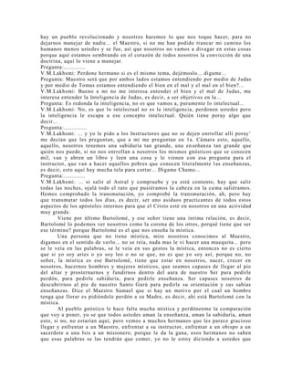 hay un pueblo revolucionado y nosotros haremos lo que nos toque hacer, para no
dejarnos manejar de nadie... el Maestro, si no me han podido trancar mi camino los
humanos menos ustedes y se fue, así que nosotros no vamos a divagar en estas cosas
porque aquí estamos sembrando en el corazón de todos nosotros la convicción de una
doctrina, aquí lo viene a manejar.
Pregunta:.............
V.M.Lakhsmi: Perdone hermano si es el mismo tema, dejémoslo... dígame...
Pregunta: Maestro será que por ambos lados estamos entendiendo por medio de Judas
y por medio de Tomas estamos entendiendo el bien en el mal y el mal en el bien?...
V.M.Lakhsmi: Bueno a mi no me interesa entender el bien y el mal de Judas, me
interesa entender la Inteligencia de Judas, es decir, a ser objetivos en la...
Pregunta: Es redonda la inteligencia, no es que vamos a, puramente lo intelectual...
V.M.Lakhsmi: No, es que lo intelectual no es la inteligencia, perdonen ustedes pero
la inteligencia le escapa a ese concepto intelectual. Quién tiene poray algo que
decir...
Pregunta:..............
V.M.Lakhsmi: ... y yo le pido a los Instructores que no se dejen enrrollar allí poray’
me decían que les preguntan, que a mi me preguntan en 1a. Cámara esto, aquello,
aquello, nosotros tenemos una sabiduría tan grande, una enseñanza tan grande que
quién nos puede, si no nos enrrollan a nosotros los mismos gnósticos que se conocen
mil, van y abren un libro y leen una cosa y le vienen con esa pregunta para el
instructor, que van a hacer aquellos pobres que conocen literalmente las enseñanzas,
es decir, esto aquí hay mucha tela para cortar... Dígame Chamo...
Pregunta:.............
V.M.Lakhsmi: ... si salir al Astral y compruebe y ya está contento, hay que salir
todas las noches, ojalá todo el rato que pusiéramos la cabeza en la cama saliéramos.
Hemos comprobado la transmutación, yo comprobé la transmutación, ah, pero hay
que transmutar todos los días, es decir, ser uno asiduos practicantes de todos estos
aspectos de los apóstoles internos para que el Cristo esté en nosotros en una actividad
muy grande.
Viene por último Bartolomé, y ese señor tiene una íntima relación, es decir,
Bartolomé lo podemos ver nosotros como la corona de los otros, porqué tiene que ser
ese término? porque Bartolomé es el que nos enseña la mística.
Una persona que no tiene mística, mire nosotros conocimos al Maestro,
digamos en el sentido de verlo... no se reía, nada mas le vi hacer una muequita... pero
se le veía en las palabras, se le veía en sus gestos la mística, entonces no es cierto
que si yo soy aries o yo soy leo o no se que, no es que yo soy así, porque no, no
señor, la mística es ese Bartolomé, tiene que estar en nosotros, nacer, crecer en
nosotros, hacernos hombres y mujeres místicos, que seamos capases de llegar al pie
del altar y prosternarnos y fundirnos dentro del aura de nuestro Ser para pedirle
perdón, para pedirle sabiduría, para pedirle enseñanza. Ser capases nosotros de
descubrirnos al pie de nuestro Santo Gurú para pedirle su orientación y sus sabias
enseñanzas. Dice el Maestro Samael que si hay un motivo por el cual un hombre
tenga que llorar es pidiéndole perdón a su Madre, es decir, ahí está Bartolomé con la
mística.
Al pueblo gnóstico le hace falta mucha mística y perdónenme la comparación
que voy a poner, yo se que todos ustedes aman la enseñanza, aman la sabiduría, aman
esto, si no, no estarían aquí, pero vemos a muchos hermanos que les parece gracioso
llegar y enfrentar a un Maestro, enfrentar a su instructor, enfrentar a un obispo a un
sacerdote a una Isis a un misionero, porque le da la gana, esos hermanos no saben
que esas palabras se las tendrán que comer, yo no le estoy diciendo a ustedes que
 