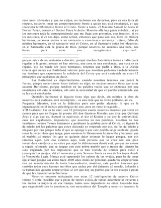 sean unos tolerantes y que no exijan, no reclamen sus derechos, pero es una falta de
respeto, nosotros tener un comportamiento frente a quien nos está enseñando, el ego
reacciona terriblemente frente al Cristo, frente a todos, el Maestro Samael le decía al
Doctor Perez, cuando el Doctor Perez le decía: Maestro allá hay gente rebelde... si yo
les mostrara toda la correspondencia que me llega con groserías, con insultos, si yo
les mostrara, si él nos dijo, como serían, entonces que pasa con eso, falto en mística
hermanos, personas entran a un santuario a conversar,a mirarse,a reírse, falto de
mística hermanos, en el santuario está el Cristo, en el Santuario están los Maestros,
en el Santuario está la gracia de Dios, porqué nosotros no sacamos una hora, dos
horas para estar con recogimiento espiritual...
..............................................................
..............................................................
porque salen de un santuario a discutir, porqué muchos Sacerdotes toman el altar para
regañar a la gente, porqué no hay mística, una cosa es una enseñanza, una cosa es un
regaño, eso no puede ser justo hermanos, tenemos que pedir a Dios, a la Divina
Gracia que nazca ese Bartolomé interior para que nosotros podamos verdaderamente
ser hombres que expresemos la sabiduría del Cristo que está contenida en estos 12
principios que acabamos de decir.
Ese Bartolomé es importantísimo, cuando nosotros tenemos que poner la
fuerza, porque necesitamos hacer énfasis en algo, no necesariamente tiene que estar
ausente Bartolomé, porque también en las palabra reales que se expresan por una
enseñanza ahí está la mística, ahí está la necesidad de que el pueblo comprenda que
se les está enseñando.
Queridos hermanos si alguien tiene algo que decir, sin mística la obra de
nosotros está castrada, está incompleta... es una roza que no tiene perfume, así es.
Pregunta: Maestro, ésta es la didáctica para uno poder alcanzar lo que es la
organización en el trabajo psicológico de uno, para no estar divagando...
V.M.Lakhsmi: Ese es lo cual, son 12 principios cuales nosotros tenemos que tener en
cuenta para que no llegue de pronto allí don Gustavo Morales que dice que Quilium
Zeus y diga que no, Samael se equivocó, el dio el Kinder y yo doy la universidad,
esos son vagabundos, impostores, que nosotros no nos podemos, nosotros no nos
vendemos, somos Tomas hermanos y perdonen la palabra pero al Cristo, si alguno le
da miedo por las palabras que estoy diciendo yo respondo por eso, no les de miedo a
ninguno por eso porque todo el que se oponga a que este pueblo salga adelante, puede
tener la investidura que tenga, pero nosotros le llamaremos la atención y haremos que
el pueblo, al menos los que se quieran dejar orientar lo hagan porque, por eso
estamos aquí, para eso estamos aquí, toda persona que se crea con una gran
investidura esotérica y no entre por aquí lo delataremos donde esté, porque no vamos
a seguir tolerando que se juegue con este pobre pueblo que a través del tiempo ha
sido engañado por los impostores que se han vestido de Cristos para venir a
conseguir las ovejas, ahí el momento y esta Semana Santa es una de las topes donde
la Venerable Logia Blanca está separando los cabros de las ovejas, pero he de tener
ojo avisor porque así como hace 2000 años miles de personas quedaron despavoridas
con un acontecimiento de tanta trascendencia, nosotros, este pueblo haremos que
también todas esas huestes terribles que andan por ahí dañando al mundo, dañando a
la humanidad queden despavoridos al ver que hay un pueblo que se les escapa a pesar
de que les tienden tantas barreras.
Nosotros estamos trabajando con estas 12 inteligencias de nuestro Cristo
Intimo y sería inaudito que a pesar de tantos avisos,de tantas advertencias cayeran a
los menos la mayoría en esa trampa, todos esos impostores no están haciendo mas
que negociando con la conciencia, son mercaderes del Templo y nosotros tenemos la
 