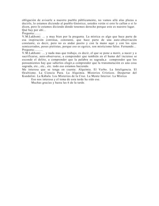 obligación de avisarle a nuestro pueblo públicamente, no vamos allá alas plazas a
decirlo, lo estamos diciendo al pueblo Gnóstico, ustedes verán si esto lo callan o si lo
dicen, pero lo estamos diciendo donde tenemos derecho porque este es nuestro lugar.
Qué hay por ahí...
Pregunta:.......
V.M.Lakhsmi: ... y muy bien por la pregunta. La mística es algo que hace parte de
esa inspiración continua, constante, que hace parte de una auto-observación
constante, es decir, pero no es andar pasito y con la mano aquí y con los ojos
semicerrados, poses pietistas, porque eso es egoico, son misticismo falso. Fernando...
Pregunta:.........
V.M.Lakhsmi: ... y nada mas que trabajo, es decir, el que se pone a morir, a nacer y a
sacrificarse, auto-observarse, a comprender que también en el humo del incienso se
esconde el delito, a comprender que la palabra es sagrada,a comprender que los
pensamientos hay que saberlos elegir,a comprender que la transmutación es una cosa
sagrada, etc., etc., etc. todo eso estamos haciendo.
Me interesa que se tenga en cuenta: Alquimia. El Verbo. La Inteligencia. El
Ocultismo. La Ciencia Pura. La Alquimia. Misterios Crísticos. Despertar del
Kundalini. La Kábala. Los Misterios de la Cruz. La Mente Interior. La Mística
Eso nos interesa y el tema de esta tarde ha sido ese.
Muchas gracias y hasta las 6 de la tarde.
 