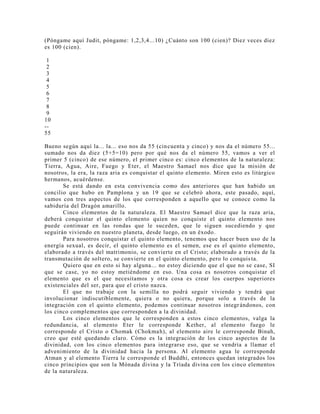(Póngame aquí Judit, póngame: 1,2,3,4...10) ¿Cuánto son 100 (cien)? Diez veces diez
es 100 (cien).
1
2
3
4
5
6
7
8
9
10
--
55
Bueno según aquí la... la... eso nos da 55 (cincuenta y cinco) y nos da el número 55...
sumado nos da diez (5+5=10) pero por qué nos da el número 55, vamos a ver el
primer 5 (cinco) de ese número, el primer cinco es: cinco elementos de la naturaleza:
Tierra, Agua, Aire, Fuego y Eter, el Maestro Samael nos dice que la misión de
nosotros, la era, la raza aria es conquistar el quinto elemento. Miren esto es litúrgico
hermanos, acuérdense.
Se está dando en esta convivencia como dos anteriores que han habido un
concilio que hubo en Pamplona y un 19 que se celebró ahora, este pasado, aquí,
vamos con tres aspectos de los que corresponden a aquello que se conoce como la
sabiduría del Dragón amarillo.
Cinco elementos de la naturaleza. El Maestro Samael dice que la raza aria,
deberá conquistar el quinto elemento quien no conquiste el quinto elemento nos
puede continuar en las rondas que le suceden, que le siguen sucediendo y que
seguirán viviendo en nuestro planeta, desde luego, en un éxodo.
Para nosotros conquistar el quinto elemento, tenemos que hacer buen uso de la
energía sexual, es decir, el quinto elemento es el semen, ese es el quinto elemento,
elaborado a través del matrimonio, se convierte en el Cristo; elaborado a través de la
transmutación de soltero, se convierte en el quinto elemento, pero lo conquis ta.
Quiero que en esto si hay alguna... no estoy diciendo que el que no se case, SI
que se case, yo no estoy metiéndome en eso. Una cosa es nosotros conquistar el
elemento que es el que necesitamos y otra cosa es crear los cuerpos superiores
existenciales del ser, para que el cristo nazca.
El que no trabaje con la semilla no podrá seguir viviendo y tendrá que
involucionar indiscutiblemente, quiera o no quiera, porque solo a través de la
integración con el quinto elemento, podemos continuar nosotros integrándonos, con
los cinco complementos que corresponden a la divinidad.
Los cinco elementos que le corresponden a estos cinco elementos, valga la
redundancia, al elemento Eter le corresponde Kether, al elemento fuego le
corresponde el Cristo o Chomak (Chokmah), al elemento aire le corresponde Binah,
creo que esté quedando claro. Cómo es la integración de los cinco aspectos de la
divinidad, con los cinco elementos para integrarse eso, que se vendría a llamar el
advenimiento de la divinidad hacia la persona. Al elemento agua le corresponde
Atman y al elemento Tierra le corresponde el Buddhi, entonces quedan integrados los
cinco principios que son la Mónada divina y la Tríada divina con los cinco elementos
de la naturaleza.
 