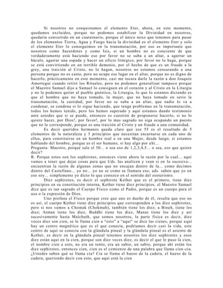 Si nosotros no conquistamos el elemento Eter, ahora, en este momento,
quedamos excluidos, porque no podemos estabilizar la Divinidad en nosotros,
quedaría convertido en un cuaternario, porque el único nexo que tenemos para pasar
de los elementos Tierra, Agua y Fuego hacia la divinidad es el elemento Eter y solo
el elemento Eter lo conseguimos en la transmutación, por eso es importante que
nosotros como Sacerdotes y como Isis, si un hombre no es conciente de que
verdaderamente está haciendo eso por favor no se suba a un altar, a agarrar un
báculo, agarrar una espada y hacer un oficio litúrgico, por favor no lo haga, porque
se está convirtiendo en un terrible demonio, por el hecho de que es un fraude a la
grey, una traición al Cristo, no lo hagan, nosotros no estamos censurando a una
persona porque no es casto, pero no ocupe ese lugar en el altar, porque no es digno de
hacerlo, prácticamente en este momento, casi me tocara darle la razón a don Joaquín
Amorteguí cuando retiró los Rituales, pero no podemos generalizar tampoco porque
el Maestro Samael dijo a Samael lo consiguen en el corazón y al Cristo en la Liturgia
y no le podemos quitar al pueblo gnóstico, la Liturgia, lo que lo estamos diciendo es
que el hombre que no haya tomado, la mujer, que no haya tomado en serio la
transmutación, la castidad, por favor no se suba a un altar, que nadie lo va a
condenar, se condena si lo sigue haciendo, que tenga problemas en la transmutación,
todos los hemos tenido, pero los hemos superado y aquí estamos dando testimonio
ante ustedes que si se puede, entonces es cuestión de proponerse hacerlo, si no lo
quiere hacer, por Dios!, por favor!, por lo mas sagrado no siga ocupando un puesto
que no le corresponde, porque es una traición al Cristo y un fraude a una comunidad.
Es decir queridos hermanos queda claro que ese 55 es el resultado de 5
elementos de la naturaleza y 5 principios que necesitan encarnarse en cada uno de
ellos, para constituirse en un hombre real o en una Mujer, desde luego, si estamos
hablando del hombre, porque es el ser humano, si hay algo por ahí...
Pregunta: Maestro, porqué sale el 50... o sea eso de 1,2,3,4,5... o sea, eso que quiere
decir?
R. Porque estos son los sephirotes, entonces viene ahora la razón por la cual... aquí
vamos a tener que dejar cosas para que Uds. las analicen y vean si en lo sucesivo...
encuentran la razón de algunas zonas que no encajan dentro de la... como decimos
dentro del Castellano... yo no... yo no se como se llamara eso, uds. saben que yo en
eso soy... simplemente yo dicto lo que conozco en el sentido del esoterismo.
Diez sephirotes, es decir el sephirote Kether que es el primero, tiene diez
principios en su constitución interna, Kether tiene diez principios, el Maestro Samael
dice que es tan sagrado el Cuerpo Físico como el Padre, porque es un cuerpo para el
uso o la expresión de Dios.
Uno profana el Físico porque cree que uno es dueño de él, resulta que eso no
es así, el cuerpo Kether tiene diez principios que corresponden a los diez sephirotes,
pero si nos vamos a Chomak (Chokmah), también tiene los diez; a Binah, tiene los
diez; Atman tiene los diez, Buddhi tiene los diez, Manas tiene los diez y así
sucesivamente hasta Malchuth, que somos nosotros, la parte física es decir, diez
veces diez son cien, se le llama cien a “esto” a “aquí” se dice las cienes, porque aquí
hay un centro magnético que es el que conecta, podríamos decir casi la vida, este
centro de aquí se conecta con la glándula pineal y la glándula pineal es el asiento de
Kether, es decir en la glándula pineal tenemos nosotros los diez sephirotes y esos
diez están aquí en la cien, porque son diez veces diez, es decir el que le puso la cien,
el nombre cien a esto, no era un tonto, era un sabio, un sabio, porque ahí están los
diez sephirotes, entonces cien, cien es el comienzo de una palabra que llama cien -cia.
¿Ustedes saben qué se llama cia? Cia se llama el hueso de la cadera, el hueso de la
cadera, queriendo decir con esto, que aquí está la cien
 