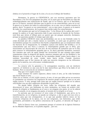 (Indica en el pizarrón el lugar de la cien y la cia en el dibujo del hombre)
Hermanos, la gnosis es CIENTIFICA, por eso nosotros queremos que los
Sacerdotes y las Isis nos pongamos las pilas, no es justo que un Sacerdote no sepa dar
etimológicamente una explicación de fondo, qué es la Ciencia, qué es el Sacerdote,
que es la Gnosis, nosotros decimos que la gnosis es un conocimiento, pero no es así,
la gnosis es la matriz de todos lo conocimientos, no es uno, eso es limitar nosotros la
gnosis, decir “la gnosis es un conocimiento”, eso es muy poco, la gnosis es la matriz
de todos los conocimientos, de la gnosis han salido todos los conocimientos.
Ahí tenemos por qué en la Liturgia dice: “a los Dioses de la cadera del cielo”,
porque la cadera es lo que representa todo lo que concierne al mundo de las formas,
está bien que miren el dibujo pero yo quiero que me pongan atención, hermanos,
porque no queremos perder el tiempo aquí ante uds..
La palabra CIENCIA tiene una profundidad, eso no es tan limitado como lo
están diciendo por ahí y mucho menos es razonable, es justo que un gnóstico esté
inclinándose porque los científicos han hecho computadoras que ya traspasaron todas
las barreras de la imaginación, la verdadera ciencia está dentro del hombre y es el
conocimiento que nos lleva a conocer lo infinitamente grande que es Dios, que
necesitamos un microscopio de cien mil, de mil millones de aumentos que no lo hay
para conocer lo infinitamente pequeño que es. Es decir queridos hermanos, nosotros
nos tenemos que salir de aquel mundo tan inverosímil en que estamos para poder
remontarnos como la alegoría del águila, nosotros tenemos que ser los Hombres y las
Mujeres que vivimos en las alturas de las montañas donde vemos hacia abajo y no
tenemos necesidad de estar viendo tanto hacia arriba. Cuando nosotros
comprendemos que el Ser interno de cada uno necesita integrarse en las diferentes
partes de la materia, nos esforzamos verdaderamente
..............................................................
La ciencia solo la ganamos y la conseguimos nosotros, con un intelecto
superior, el intelecto es una cosa de lo mas maravilloso que Dios le ha dado al ser
humano. Pero se necesita de un intelecto superior.
Hay que vivir según ciencia.
Aquí tenemos los cuatro aspectos; ahora viene el arte, yo he oído hermanos
que dicen bueno el arte................
señor eso es limitar, el arte según ciencia, el arte, el arte que debe privar en nosotros
es justamente ser nosotros los arquitecto de nuestro propio universo, pero es un arte
según ciencia. Y esto, porqué todo tiene que ser según ciencia? porque en la cabeza
está Kether con sus diez sephirotes dirigiendo la gran obra.
No puede haber religión sin sexo, todas las religiones del mundo que
desconocen el sexo, son fantasmas en estos momentos, no tienen un asidero real,
porque la religión se fundamenta en el sexo y en ninguna otra parte, ni en la cabeza
ni en el corazón, ni en ninguna otra parte, el asiento de la religión es el sexo.
La persona que no reconoce al sexo como el fundamento, que priva en la
transformación, no es religioso, no puede ser religioso, y ahí es que esto nos sirve a
nosotros para que nos arranquemos, si es que aun quedan todavía raíces en las
creencias religiosas de la época, eso no son religiones, son fantasmas, que están
quitándole, privándole a las pobres conciencias de la gentes, el derecho de llegar a
Dios.
Solo la Gnosis tiene eso, justamente porque el asiento de la Iglesia Gnóstica
de los Mundos Superiores, es la piedra angular... por eso.
 