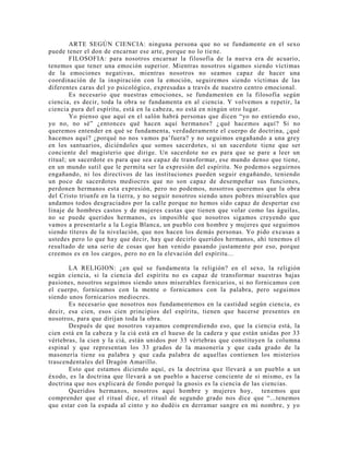 ARTE SEGÚN CIENCIA: ninguna persona que no se fundamente en el sexo
puede tener el don de encarnar ese arte, porque no lo tiene.
FILOSOFIA: para nosotros encarnar la filosofía de la nueva era de acuario,
tenemos que tener una emoción superior. Mientras nosotros sigamos siendo víctimas
de la emociones negativas, mientras nosotros no seamos capaz de hacer una
coordinación de la inspiración con la emoción, seguiremos siendo víctimas de las
diferentes caras del yo psicológico, expresadas a través de nuestro centro emocional.
Es necesario que nuestras emociones, se fundamenten en la filosofía según
ciencia, es decir, toda la obra se fundamenta en al ciencia. Y volvemos a repetir, la
ciencia pura del espíritu, está en la cabeza, no está en ningún otro lugar.
Yo pienso que aquí en el salón habrá personas que dicen “yo no entiendo eso,
yo no, no sé” ¿entonces qué hacen aquí hermanos? ¿qué hacemos aquí? Si no
queremos entender en qué se fundamenta, verdaderamente el cuerpo de doctrina, ¿qué
hacemos aquí? ¿porqué no nos vamos pa’fuera? y no seguimos engañando a una grey
en los santuarios, diciéndoles que somos sacerdotes, si un sacerdote tiene que ser
conciente del magisterio que dirige. Un sacerdote no es para que se pare a leer un
ritual; un sacerdote es para que sea capaz de transformar, ese mundo denso que tiene,
en un mundo sutil que le permita ser la expresión del espíritu. No podemos seguirnos
engañando, ni los directivos de las instituciones pueden seguir engañando, teniendo
un poco de sacerdotes mediocres que no son capaz de desempeñar sus funciones,
perdonen hermanos esta expresión, pero no podemos, nosotros queremos que la obra
del Cristo triunfe en la tierra, y no seguir nosotros siendo unos pobres miserables que
andamos todos desgraciados por la calle porque no hemos sido capaz de despertar ese
linaje de hombres castos y de mujeres castas que tienen que volar como las águilas,
no se puede queridos hermanos, es imposible que nosotros sigamos creyendo que
vamos a presentarle a la Logia Blanca, un pueblo con hombre y mujeres que seguimos
siendo títeres de la nivelación, que nos hacen los demás personas. Yo pido excusas a
ustedes pero lo que hay que decir, hay que decirlo queridos hermanos, ahí tenemos el
resultado de una serie de cosas que han venido pasando justamente por eso, porque
creemos es en los cargos, pero no en la elevación del espíritu...
LA RELIGION: ¿en qué se fundamenta la religión? en el sexo, la religión
según ciencia, si la ciencia del espíritu no es capaz de transformar nuestras bajas
pasiones, nosotros seguimos siendo unos miserables fornicarios, si no fornicamos con
el cuerpo, fornicamos con la mente o fornicamos con la palabra, pero seguimos
siendo unos fornicarios mediocres.
Es necesario que nosotros nos fundamentemos en la castidad según ciencia, es
decir, esa cien, esos cien principios del espíritu, tienen que hacerse presentes en
nosotros, para que dirijan toda la obra.
Después de que nosotros vayamos comprendiendo eso, que la ciencia está, la
cien está en la cabeza y la ciá está en el hueso de la cadera y que están unidas por 33
vértebras, la cien y la ciá, están unidos por 33 vértebras que constituyen la columna
espinal y que representan los 33 grados de la masonería y que cada grado de la
masonería tiene su palabra y que cada palabra de aquellas contienen los misterios
trascendentales del Dragón Amarillo.
Esto que estamos diciendo aquí, es la doctrina que llevará a un pueblo a un
éxodo, es la doctrina que llevará a un pueblo a hacerse conciente de si mismo, es la
doctrina que nos explicará de fondo porqué la gnosis es la ciencia de las ciencias.
Queridos hermanos, nosotros aquí hombre y mujeres hoy, tenemos que
comprender que el ritual dice, el ritual de segundo grado nos dice que “...tenemos
que estar con la espada al cinto y no dudéis en derramar sangre en mi nombre, y yo
 