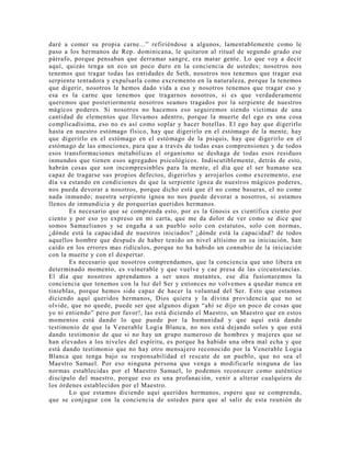 daré a comer su propia carne...” refiriéndose a algunos, lamentablemente como le
paso a los hermanos de Rep. dominicana, le quitaron al ritual de segundo grado ese
párrafo, porque pensaban que derramar sangre, era matar gente. Lo que voy a decir
aquí, quizás tenga un eco un poco duro en la conciencia de ustedes; nosotros nos
tenemos que tragar todas las entidades de Seth, nosotros nos tenemos que tragar esa
serpiente tentadora y expulsarla como excremento en la naturaleza, porque la tenemos
que digerir, nosotros le hemos dado vida a eso y nosotros tenemos que tragar eso y
esa es la carne que tenemos que tragarnos nosotros, si es que verdaderamente
queremos que posteriormente nosotros seamos tragados por la serpiente de nuestros
mágicos poderes. Si nosotros no hacemos eso seguiremos siendo víctimas de una
cantidad de elementos que llevamos adentro, porque la muerte del ego es una cosa
complicadísima, eso no es así como soplar y hacer botellas. El ego hay que digerirlo
hasta en nuestro estómago físico, hay que digerirlo en el estómago de la mente, hay
que digerirlo en el estómago en el estómago de la psiquis, hay que digerirlo en el
estómago de las emociones, para que a través de todas esas comprensiones y de todos
esos transformaciones metabólicas el organismo se deshaga de todas esos residuos
inmundos que tienen esos agregados psicológicos. Indiscutiblemente, detrás de esto,
habrán cosas que son incompresinbles para la mente, el día que el ser humano sea
capaz de tragarse sus propios defectos, digerirlos y arrojarlos como excremento, ese
día va estando en condiciones de que la serpiente ígnea de nuestros mágicos poderes,
nos pueda devorar a nosotros, porque dicho está que él no come basuras, el no come
nada inmundo; nuestra serpiente ígnea no nos puede devorar a nosotros, si estamos
llenos de inmundicia y de porquerías queridos hermanos.
Es necesario que se comprenda esto, por es la Gnosis es científica ciento por
ciento y por eso yo expreso en mi carta, que me da dolor de ver como se dice que
somos Samaelianos y se engaña a un pueblo solo con estatutos, solo con normas,
¿dónde está la capacidad de nuestros iniciados? ¿dónde está la capacidad? de todos
aquellos hombre que después de haber tenido un nivel altísimo en su iniciación, han
caído en los errores mas ridículos, porque no ha habido un connubio de la iniciación
con la muerte y con el despertar.
Es necesario que nosotros comprendamos, que la conciencia que uno libera en
determinado momento, es vulnerable y que vuelve y cae presa de las circunstancias.
El día que nosotros aprendamos a ser unos mutantes, ese día fusionaremos la
conciencia que tenemos con la luz del Ser y entonces no volvemos a quedar nunca en
tinieblas, porque hemos sido capaz de hacer la voluntad del Ser. Esto que estamos
diciendo aquí queridos hermanos, Dios quiera y la divina providencia que no se
olvide, que no quede, puede ser que algunos digan “ahí se dijo un poco de cosas que
yo ni entiendo” pero por favor!, las está diciendo el Maestro, un Maestro que en estos
momentos está dando lo que puede por la humanidad y que aquí está dando
testimonio de que la Venerable Logia Blanca, no nos está dejando solos y que está
dando testimonio de que si no hay un grupo numeroso de hombres y mujeres que se
han elevados a los niveles del espíritu, es porque ha habido una obra mal echa y que
está dando testimonio que no hay otro mensajero reconocido por la Venerable Logia
Blanca que tenga bajo su responsabilidad el rescate de un pueblo, que no sea el
Maestro Samael. Por eso ninguna persona que venga a modificarle ninguna de las
normas establecidas por el Maestro Samael, lo podemos reconocer como auténtico
discípulo del maestro, porque eso es una profanación, venir a alterar cualquiera de
los órdenes establecidos por el Maestro.
Lo que estamos diciendo aquí queridos hermanos, espero que se comprenda,
que se conjugue con la conciencia de ustedes para que al salir de esta reunión de
 