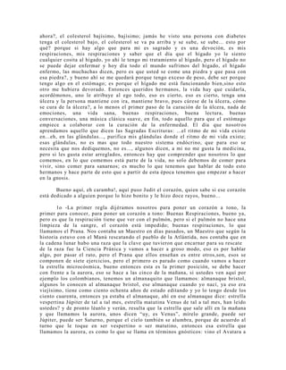ahora?, el colesterol bajísimo, bajísimo; jamás he visto una persona con diabetes
tenga el colesterol bajo, el colesterol se va pa arriba y se sube, se sube... esto por
qué? porque si hay algo que para mi es sagrado y es una devoción, es mis
respiraciones, mis respiraciones y saber que el día que el hígado yo le siento
cualquier cosita al hígado, yo ahí le tengo mi tratamiento al hígado, pero el hígado no
se puede dejar enfermar y hoy día todo el mundo sufrimos del hígado, el hígado
enfermo, las muchachas dicen, pero es que usted se come una piedra y que pasa con
esa piedra?, y bueno ahí se me quedará porque tengo exceso de peso, debe ser porque
tengo algo en el estómago; es porque el hígado me está funcionando bien,sino esto
otro me hubiera devorado. Entonces queridos hermanos, la vida hay que cuidarla,
acordémonos, uno le atribuye al ego todo, eso es cierto, eso es cierto, tenga una
úlcera y la persona mantiene con ira, mantiene bravo, pues cúrese de la úlcera, cómo
se cura de la úlcera?, a lo menos el primer paso de la curación de la úlcera, nada de
emociones, una vida sana, buenas respiraciones, buena lectura, buenas
conversaciones, una música clásica suave, en fin, todo aquello para que el estómago
empiece a colaborar con la curación de la enfermedad. El día que nosotros
aprendamos aquello que dicen las Sagradas Escrituras: ...el ritmo de mi vida existe
en...eh, en las glándulas..., purifica mis glándulas donde el ritmo de mi vida existe;
esas glándulas, no es mas que todo nuestro sistema endócrino, que para eso se
necesita que nos dediquemos, no es..., algunos dicen, a mi no me gusta la medicina,
pero si les gusta estar arreglados, entonces hay que comprender que nosotros lo que
comemos, en lo que comemos está parte de la vida, no solo debemos de comer para
vivir, sino comer para sanarnos; es mucho lo que tenemos que hablar de todo esto
hermanos y hace parte de esto que a partir de esta época tenemos que empezar a hacer
en la gnosis.
Bueno aquí, eh caramba!, aquí puso Judit el corazón, quien sabe si ese corazón
está dedicado a alguien porque lo hizo bonito y le hizo doce rayos, bueno...
1o -La primer regla dijéramos nosotros para poner un corazón a tono, la
primer para conocer, para poner un corazón a tono: Buenas Respiraciones, bueno ya,
pero es que la respiración tiene que ver con el pulmón, pero si el pulmón no hace una
limpieza de la sangre, el corazón está impedido; buenas respiraciones, lo que
llamamos el Prana. Nos contaba un Maestro en días pasados, un Maestro que según la
historia estuvo con el Manú rescatando el pueblo de la Atlántida, nos contaba que en
la cadena lunar hubo una raza que la clave que tuvieron que encarnar para su rescate
de la raza fue la Ciencia Pránica y vamos a hacer a groso modo, eso es por hablar
algo, por pasar el rato, pero el Prana que ellos enseñan es entre otros,son, esos se
componen de siete ejercicios, pero el primero es parado como cuando vamos a hacer
la estrella microcósmica, bueno entonces esta es la primer posición, se debe hacer
con frente a la aurora, eso se hace a las cinco de la mañana, si ustedes ven aquí por
ejemplo los colombianos, tenemos un almanaquito que llamamos: almanaque bristol,
algunos lo conocen al almanaque bristol, ese almanaque cuando yo nací, ya eso era
viejísimo, tiene como ciento ochenta años de estado editando y yo lo tengo desde los
ciento cuarenta, entonces ya estaba el almanaque, ahí en ese almanaque dice: estrella
vespertina Júpiter de tal a tal mes, estrella matutina Venus de tal a tal mes, han leído
ustedes? y de pronto léanlo y verán, resulta que la estrella que sale allí en la mañana
y que llamamos la aurora, unos dicen “uy, es Venus”, mírelo grande, puede ser
Júpiter, puede ser Saturno, porque el cielo también se alumbra, porque de acuerdo al
turno que le toque en ser vespertino o ser matutino, entonces esa estrella que
llamamos la aurora, es como lo que se llama en términos gnósticos: vino el Avatara a
 
