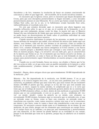Sacerdotes y de Isis, tomemos la resolución de hacer un examen concienzudo de
conciencia y saber en que lugar del... del escalafón, de la escala iniciática estamos.
Es necesario que la Iglesia crezca, pero es necesario que hayan discípulos del
Cristo, para que esos discípulos posteriormente se hagan iniciados, y esos iniciados
posteriormente piensen en una liberación. No es cierto que hemos estado haciendo un
trabajo bien echo, eso no es así, si lo hubiéramos estado haciendo bien echo,
indiscutiblemente el resultado seria otro.
En esto que estamos diciendo aquí, es necesario que ahora hagamos una
pequeña reflección sobre lo que es el ego, en el sentido de la formación y en el
sentido que está trabajando, porque como les digo, la muerte del ego, el Maestro
Samael dio una información de fondo para que nosotros la hagamos; pero el Maestro
no podía hacer un discernimiento de fondo sobre el problema individual de cada
persona, eso lo tenemos que hacer nosotros.
Cuando nosotros analizamos la psiquis de las personas, se puede ver como si
fueran millones de mosquitos que andan, esos millones de moscos que andan aquí son
átomos, esos átomos, cada uno de esos átomos es un universo, como ya ustedes lo
saben, en el momento que nosotros caemos víctimas de cualquier circunstancia del
diario vivir, estamos formando una fuerza antagónica al Cristo interno y esa fuerza
entra a nuestra psiquis y deambula hasta que consigue a una criatura de éstas, que
flota en nuestra psiquis, llega y la envuelve con esa nube gris, que es característica
de la materia que forma un yo. En el momento que esa fuerza envuelve un átomo, ya
ha nacido, es un embrión, es como si fuera un feto que se está formando en nuestra
psiquis para posteriormente seguir fortaleciéndose en nuestra psiquis y mas adelante
ser un yo.
Cuando ese yo está formado, busca sus nexos, sus aliados y fíjense que la ley
del tres actúa en todo; yo sé que estoy ante un pueblo entendido en la materia y sobre
todo académicamente; ¿Cuántos átomos tiene una molécula, Gamaliel? según la
ciencia.
Gamaliel - Bueno, datos antiguos dicen que aproximadamente 30.000 dependiendo de
la molécula. ¿No?
Maestro - No. No dependiendo de la molécula, son 30.000 átomos. Y no es que
dependa, si la ciencia asegura otra cosa... yo en este caso, perdonen este “yo”, como
esoterista, no podemos afirmar que unas tiene 60 y que otras tienen 20 son treintamil
átomos (30.000) el patrón que hay, porque es la ley del tres que está creando una
molécula, es decir, saquen la cuenta ustedes, lo complicado que es y lo serio que
tiene que ser el trabajo de nosotros; cada molécula gestaría dentro de su constitución
interna 30.000 elementos afines, es decir, dentro de ésta molécula se gestarían 30.000
átomos que se van contaminando, si este yo se gestó... un yo... nómbreme ahí -ira-
ira! -yo miedo- miedo!, vamos ha ponerle un yo miedo, este elemento va
envenenando 30.000 átomos, hermanos aquí es necesario que se entienda esto, el que
no entiende como se forma, como se hace una creación, no entiende como se
transforma esa creación, como vamos nosotros a pintar esta casa si no la conocemos
por dentro y por fuera, como le vamos a hacer una remodelación a una cosa que no
conocemos. Es necesario conocer desde como es el fundamento de un átomo, de una
molécula, de una célula, porque son los elementos que constituyen un cuerpo físico.
Si el cuerpo físico no se sublima y no pasa por una transmutación y posteriormente
por una mutación, el Ser interno no puede habitar en su totalidad en ese cuerpo,
porque la de densidad que tiene no le permite, porque hay un adulterio en el numero
de leyes.
 