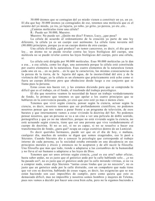 30.000 átomos que se contagian del yo miedo vienen a constituir un yo, un yo.
El día que hay 30.000 átomos ya contagiados de ese, tenemos una molécula que es el
asiento del yo miedo, yo ira, yo lujuria, yo robo, yo grito, yo pereza, yo etc.,etc..
¿Cuántas moléculas tiene una célula?
R.: Puede ser 30.000, Maestro.
Maestro: No puede ser. ¿Quién me dice? Franco, Lucy, ¿que pasa?
La célula de acuerdo al ordenamiento de la creación ya parte de una ley
diferente, la célula ya es un cuerpo casi autónomo. La célula tiene noventa mil
(90.000) principios, porque ya es un cuerpo dentro de otro cuerpo.
Una célula dividida ¿qué produce? un tumor canceroso, es decir, el día que un
ley... un átomo no se puede revelar contra las leyes biológicas del cuerpo, una
molécula no se puede revelar contra las leyes biológicas del cuerpo, pero una célula,
si.
La célula está dirigida por 90.000 moléculas. Esas 90.000 moléculas ya le dan
a esa... a esa célula, como les digo, una autonomía porque la célula está constituida
por cuatro elementos de la naturaleza. Esas cuatro elementos de la naturaleza tienen
cada uno en su... en su parte... en lo que le caracteriza, las mismas consecuencias de
la pereza de la tierra, de la lujuria del agua, de la inestavilidad del aire y de la
violencia del fuego; ya la célula es un elemento que prácticamente está echo como si
fuera un cuerpo diferente pero que obedeciese desde luego a ese conjunto que se
llama pues la persona.
Estas cosas nos hacen ver, y las estamos diciendo para que se comprenda lo
difícil que es el trabajo, en el fondo, el trasfondo del trabajo psicológico.
El día que nosotros veamos la necesidad de hacer un trabajo verdaderamente
de fondo, lo primero que tenemos es que apelar a los cuatro principios que se
hablaron en la convivencia pasada, yo creo que esto esté ya mas o menos claro.
Tenemos que vivir según ciencia, pensar según la ciencia, actuar según la
ciencia, es decir, nosotros tenemos que ser profundamente científicos; no podemos
nosotros pensar que nos vamos a parar frente a un programa de televisión, de esos
baratos y que internamente vamos a estar viviendo la doctrina del Ser. No podemos
pensar nosotros, que un persona se va a un cine a ver una película de doble sentido,
pornográfica y que yo no me identifico, porque no está viviendo según la ciencia, no
está actuando según ciencia, tiene que ser una persona que viva verdaderamente el
cuerpo de doctrina. Si no es así, si no es capaz, si no se resuelve a hacer esa
transformación de fondo, ¿para qué? ocupa un cargo esotérico dentro de un Lumisial.
Es decir queridos hermanos, puede ser que en el día de hoy, o mañana,
cualquier día, muchos de ustedes se digan que somos exagerados, eso le pasó a
Sócrates. Cuando Sócrates dio a conocer la psicología que corresponde al trabajo
interno de cada persona, ya la sociedad estaba entrando en una decadencia en sus
principios morales y éticos y entonces no lo aceptaron y de allí nació la filosofía.
Una filosofía que mas que todo, tiende a adaptarse a las costumbres de la humanidad
y no lleva al ser humano a adaptarse a las leyes de Dios.
Tenemos que ser unos artistas según ciencia, ¿cual es ese arte? saber oficiar,
hasta saber andar, no es justo que el gnóstico ande por la calle hablando solo... ¿o no
ha pasado así?, no es justo que el gnóstico ande por la calle mirando vitrinas, si no va
a comprar nada, como dijo Sócrates “tantas cosas lindas que yo no necesito”, no es
justo que un gnóstico ande por la calle distraído, con un compañero que nada tiene
que ver con su doctrina, hablando de cosas vagas, es decir, las exigencias que se nos
están haciendo son casi imposibles de cumplir, pero como quiera que esto es
demasiado difícil, mas no imposible y nosotros somos hombres y mujeres de Telema,
pues nos vamos a decidir por hacer una cosa bien echa, pero no la sigamos haciendo a
 