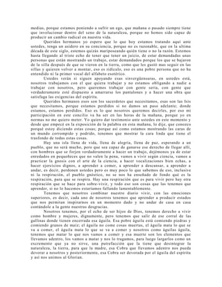 medias, porque estamos poniendo a sufrir un ego, que mañana o pasado siempre tiene
que involucionar dentro del seno de la naturaleza, porque no hemos sido capaz de
producir un cambio radical en nuestra vida.
Queridos hermanos yo espero que lo que hoy estamos tratando aquí ante
ustedes, tenga un asidero en su conciencia, porque no es razonable, que en la ultima
década de este siglo, estemos quizás mariposeando quién tiene o no la razón. Estemos
hasta llegando al triste echo de tener que tener un juicio, de estar demandadas unas
personas que están mostrando un trabajo, estar demandados porque los que se bajaron
de la silla después de que se vieron en la tierra, como que les gustó mas seguir en las
sillas y quieren volver a montar, eso es ridículo, eso es una pobre persona que no ha
entendido ni la primer vocal del alfabeto esotérico.
Ustedes verán si siguen apoyando esas sinvergüensuras, en ustedes está,
nosotros trabajamos con el que quiera trabajar y no estamos obligando a nadie a
trabajar con nosotros, pero queremos trabajar con gente seria, con gente que
verdaderamente esté dispuesto a amarrarse los pantalones y a hacer una obra que
satisfaga las exigencias del espíritu.
Queridos hermanos esos son los sacerdotes que necesitamos, esas son las Isis
que necesitamos, porque estamos perdidos si no damos un paso adelante; donde
estamos, estamos perdidos. Eso es lo que nosotros queremos decirles, por eso mi
participación en este concilio va ha ser en las horas de la mañana, porque yo en
normas no me quiero meter. Yo quiero dar testimonio ante ustedes en este momento y
desde que empecé en la exposición de la palabra en esta mañana, lo dije, que conozco
porqué estoy diciendo estas cosas; porque así como estamos mostrando las caras de
un mundo corrompido y podrido, tenemos que mostrar la cara linda que tiene el
trasfondo de todas estas cosas.
Hay una isla llena de vida, llena de alegría, llena de paz, esperando a un
pueblo, que no será mucho, pero que sea capaz de ganarse ese derecho de llegar allí,
con hombres que se forjen verdaderamente a hacer un trabajo, dejémonos ya de estar
enredados en pequeñeces que no valen la pena, vamos a vivir según ciencia, vamos a
practicar la gnosis con el arte de la ciencia, a hacer vocalizaciones bien echas, a
hacer ejercicios dignos, a aprender a comer, a aprender a descansar, a aprender a
andar, es decir, perdonen ustedes pero es muy poco lo que sabemos de eso, inclusive
ni la respiración, el pueblo gnóstico, no se nos ha enseñado de fondo qué es la
respiración, para que se respira. Hay una respiración que es para vivir pero hay otra
respiración que se hace para sobre-vivir, y todo eso son cosas que las tenemos que
aprender, si no lo hacemos estaríamos fallando lamentablemente.
Tenemos que nosotros combinar nuestro diario vivir, con las emociones
superiores, es decir, cada uno de nosotros tenemos que aprender a producir estados
que nos permitan inspirarnos en un momento dado y no andar de casa en casa
contándole a la gente nuestras desgracias.
Nosotros tenemos, por el echo de ser hijos de Dios, tenemos derecho a vivir
como hombre y mujeres, dignamente, pero tenemos que salir de ese corral de las
gallinas donde tienen encerrada esa águila. Esa pobre águila está comiendo piedras y
comiendo granos de maíz; el águila no come cosas muertas, el águila mata lo que se
va a comer, el águila mata lo que se va a comer y nosotros como águilas águila,
tenemos que matar lo que nos vamos a comer y esa muerte son los elementos que
llevamos adentro, los vamos a matar y nos lo tragamos, para luego largarlos como un
excremento que ya no sirve, una putrefacción que la tiene que desintegrar la
naturaleza, la tierra, para que la madre, esa Cobra que llevamos adentro nos pueda
devorar a nosotros y posteriormente, esa Cobra ser devorada por el águila del espíritu
y así nos unimos al Glorian.
 