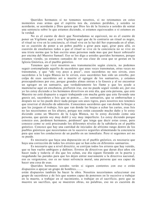Queridos hermanos si no tomamos nosotros, si no retomamos en estos
momentos esas armas que el espíritu nos da, estamos perdidos, y ustedes se
acordarán, se acordarán y Dios quiera que Dios les de la licencia a ustedes de sentar
una sentencia sobre lo que estamos diciendo, si estamos equivocados o si estamos en
la verdad.
No es el cuento de decir que Nostradamus se equivocó, no es el cuento de
poner un Vigilante aquí y otro Vigilante aquí que de lo contrario un ritual es negro,
el ritual se vive en la conciencia, el ritual vive en la luz del Ser expresada en el altar;
no es cuestión de poner a un pobre pueblo a girar para aquí, girar para allá, es
cuestión de enseñarnos todos a que el ritual se vive en la conciencia no se vive en
una triste norma que la han escrito unas personas nada mas que por hacer sobresalir
por encima del Maestro Samael. Eso se los digo a ustedes queridos hermanos, porque
estamos viendo, ya estamos cansados de ver esa clase de cosa que se gestan en la
Iglesia Gnóstica, en el pueblo gnóstico.
Tenemos que vivir nosotros una transmutación según ciencia, no podemos
seguir contemplando aquello de sacerdotes que unas veces transmutan, otras veces no
transmutan, y que “ahi voy poco a poco”, esos sacerdotes no nos sirven, esos
sacerdotes a la Logia Blanca no le sirven, esos sacerdotes han sido un estorbo, por
culpa de esos sacerdotes así a muerto el egregor de los santuarios, y estamos
preocupadísimos por eso, porque grandes almas entran a la Gnosis y al no encontrar
un egregor en un santuario, que verdaderamente les llame y que les ayude a
mantenerse aquí en enseñanza, prefieren irse, eso no puede seguir siendo así, por eso
yo les estoy diciendo a los hermanos directivos en este día, que esta persona, que este
Maestro no está dispuesto a seguir trabajando con mucha gente que este llevando una
gnosis así, sacerdotes e Isis que se ponen.......los santuarios, que se emborrachan y
después no se les puede decir nada porque son unos tigres, pues nosotros nos tenemos
que reservar el derecho de admisión. Conocemos sacerdotes que van donde la brujas a
que les juzguen el trabajo, Isis que van donde las brujas a echar las cartas, esas Isis
no las necesitamos en los altares, porque nos están causando mucho daño y lo estoy
diciendo como un Maestro de la Logia Blanca, no lo estoy diciendo como una
persona, que quizás soy muy dedil y soy muy imperfecto. Lo estoy diciendo porque
conozco eso, perdonen hermanos, perdonen! que tenga que decir estas cosas, pero
conozco como se está procesando los diferentes niveles de la sabiduría en el pueblo
gnóstico. Conozco que hay una cantidad de iniciados de altísimo rango dentro de los
pueblos gnósticos que necesitamos en lo sucesivo seguirles alimentando la conciencia
para que sean los conductores de un pueblo en un inmediato. Pero si seguimos así no
se puede.
Es necesario que haya una depuración en el pueblo gnóstico, es necesario que
haya una corrección de todos los errores que se han echo en diferentes santuarios.
Es necesario que a nivel directriz, se corrijan todos los errores que hay venido,
que se han vuelto ambiguos y dañinos. Errores de directivos que duran diez años sin
hacer nada y todavía el día que los echan, ese día siguen llorando en la puerta y
rasguñando las paredes para que los dejen entrar nuevamente a la directiva nacional,
eso es vergonzoso, eso es no tener solvencia moral, una persona que sea capaz de
hacer una cosa de esas.
Queridos hermanos ustedes verán si siguen contentos con eso o están
dispuestos a apoyar un grupo de hombres........
están dispuestos también ha hacer la obra. Nosotros necesitamos seleccionar ese
grupo de sacerdotes y de Isis que seamos capaz de ponernos en lo sucesivo a trabajar
en la muerte, a trabajar en el nacimiento, a trabajar en el sacrificio, pero que se
muestre un sacrifico, que se muestren obras, no palabras, eso no es cuestión de
 