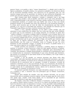 pararse frente a un pueblo a decir “somos Samaelianos” y ¿dónde está la obra? la
Iglesia acabándose, el pueblo yéndose, los santuarios acabados y los directivos detrás
de un escritorios dictando normas, esos directivos no los queremos mas ver; son
nuestros amigos pero no los queremos ver dentro de una institución dirigiendo a un
pueblo que necesita sabiduría, necesita amor y sobre todo una buena conducción.
Aquí estamos para darle respuesta a ustedes a cualquier cosa y me hago
responsable ante ustedes y ante el pueblo, ante Dios por lo que estoy diciendo y no
estoy responsabilizando a una directiva nacional, porque tenemos un Vicario que él
es demasiado prudente, él cuando tiene que hablar una cosa, lo hace con mucha
prudencia porque es un hombre que tiene una educación y una formación humana, a
la altura, pero nosotros que en vista de todas las circunstancias que han venido
pasando y en vista de la necesidad que tenemos y del llamado de atención que la
Venerable Logia Blanca nos hace, nosotros tenemos que decirlo.
Vamos a vivir, queridos hermanos, yo les pido a todos ustedes, que nos
ajustemos a esas condiciones de trabajo; hay tres cosas que hay que verlas también,
yo quiero que en este momento se nos ponga atención, en ocasiones la gente dice
“vamos a trabajar” y se ponen a trabajar sobre la voluntad, y eso es bueno, pero es un
error. Es necesario trabajar para la voluntad, en necesario trabajar para la conciencia
y es necesario trabajar para la luz, son tres cosas, que hoy las estamos diciendo aquí
porque consideramos que lo que este pueblo no haga, este pueblo que tenemos aquí,
no haga por la Iglesia Gnóstica de Venezuela y por las Iglesias que están
representadas este día como es Colombia, como es Uruguay ya que los otros
hermanos no han alcanzado a llegar, si ustedes no lo hacen, su pueblo nunca va a
tener una octava superior en su trabajo espiritual.
Cuando nosotros nos ponemos a vocalizar, a meditar, bueno no digamos a
meditar, a vocalizar, a hacer ejercicios y hacer de todo aquello inclusive a meditar,
sobreponiéndonos a la mala voluntad, estamos trabajando para desarrollarnos la
voluntad. Nos ponemos a trabajar desarrollando la voluntad en la transmutación, pero
es voluntad pero no conciencia. Entiéndanme lo que estoy diciendo aquí hermanos,
que quizás es el sumum de lo que hemos dicho en esta mañana y de lo que iremos a
decir en esta convivencia.
Cuando, y eso ha pasado, yo conozco personas que duran ocho años
vocalizando, ocho años haciendo ejercicios, pero no despiertan conciencia, ¿por qué?
porque hay que combinar, la práctica de la voluntad con la práctica de la conciencia y
la práctica de la conciencia solo se consigue, viviendo el momento, viviendo de
momento a momento, esa es otra cosa distinta. El que vive el momento, de instante en
instante, es una persona que está fusionando la voluntad con la conciencia; y el que
se sume dentro de la contemplación interna, dentro de la adoración interna, está
combinando: la voluntad, la conciencia y la luz.
Es necesario queridos hermanos, esa super-disciplina, porque eso es lo que lo
va a conducir a uno, a encarnar esos tres principios que se llaman: Conciencia,
Voluntad y Luz.
Quizás para muchos de ustedes, esto que estamos diciendo, sea un poco
desconocido, pero no podemos nosotros esperar a tener un grupo aquí de cierto nive l,
otro grupo aquí, ustedes verán hasta donde ven la necesidad de que nosotros
pongamos en práctica lo que aquí se está diciendo.
Ha llegado, como dice el Maestro Samael, el momento, en que ustedes irán a
ver, quién es quien, quién es quien, y eso no lo va a hacer esta persona ni lo van ha
hacer los directivos, pero la naturaleza si lo hará, y tiene que haber indiscutiblemente
en este momento, tiene que haber una quién, tiene que haber una depuración del
pueblo, yo no estoy diciendo que nosotros somos los blancos ni que fulano es el
 