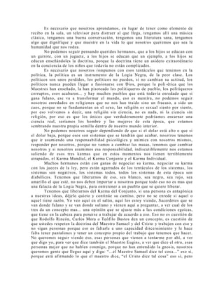 Es necesario que nosotros aprendamos, en lugar de tener como elemento de
recibo en la sala, un televisor para distraer al que llega, tengamos allí una música
clásica, tengamos una buena conversación, tengamos una literatura sana, tengamos
algo que dignifique y que muestre en la vida lo que nosotros queremos que sea la
humanidad que nos rodea.
No podemos seguir pensando queridos hermanos, que a los hijos se educan con
un garrote, con un juguete, a los hijos se educan que un ejemplo, a los hijos se
educan enseñándoles la doctrina, porque la doctrina tiene un asidero extraordinario
en la conciencia de los niños que todavía no están complicados.
Es necesario que nosotros rompamos con esos tentáculos que tenemos en la
política, la política es un instrumento de la Logia Negra, de la peor clase. Los
políticos son unos perdidos, los políticos no pueden, si no cambian su actitud, los
políticos nunca pueden llegar a fusionarse con Dios, porque la poli-ética que los
Maestros han enseñado, la han pisoteado los politiqueros de pueblo, los politiqueros
corruptos, esos acabaron... y hay muchos pueblos que está todavía enredado que si
gana fulano, ese va a transformar el mundo, eso es mentira, no podemos seguir
nosotros enredados en religiones que no nos han traído sino un fracaso, a sido un
caos, porque no se fundamentan en el sexo, las religión es sexual siento por siento,
por eso volvemos a decir, una religión sin ciencia, no es nada, ni la ciencia sin
religión, por eso es que los únicos que verdaderamente podríamos encarnar una
ciencia real, seríamos los hombre y las mujeres de esta época, que estamos
sembrando nuestra propia semilla dentro de nuestro mundo interior.
No podemos nosotros seguir dependiendo de que si el dolar está alto o que si
el dolar baja, porque esos son sistemas que se tendrán que acabar, nosotros tenemos
que ir asumiendo una responsabilidad psicológica y anímica con nosotros mismos,
responder por nosotros, porque no vamos a cambiar las masas, tenemos que cambiar
nosotros y si nosotros asumimos esa responsabilidad, indiscutiblemente nos estamos
saliendo de esos tres karmas que en estos momentos nos tienen terriblemente
atrapados, el Karma Mundial, el Karma Conjunto y el Karma Individual.
Muchos hermanos están con ganas de negociar su karma, negociar su karma
con los jueces de la ley, pero están agarrados de los tentáculos de los sistemas, los
sistemas son negativos, los sistemas todos, todos los sistemas de esta época son
diabólicos. Tenemos que liberarnos de eso, sea blanco, sea negro, sea rojo, sea
amarillo el que esté, no nos deben importar a nosotros porque todo eso no es mas que
una falacia de la Logia Negra, para entretener a un pueblo que se quiere liberar.
Tenemos que liberarnos del Karma del Conjunto, si una persona es antagónica
a nuestras ideas, déjelo quieto y continúe su camino, pero no se enrede si aquel o
aquel tiene razón. Yo veo aquí en el salón, aquí los estoy viendo, Sacerdotes que se
van donde fulano y se van donde sultano y vienen aquí a preguntar, a ver cual de los
tres da un concepto mas... una opinión que se ajuste más a las condiciones egoicas,
que tiene en la cabeza para ponerse a trabajar de acuerdo a eso. Eso no es cuestión de
que Rodolfo Rincón, Carlos Mora o Teófilo Bustos den un concepto, es cuestión de
que ustedes respeten la doctrina del Maestro Samael y del Cristo y trabajen con eso y
no sigan personas porque eso es faltarle a uno capacidad discernimiento y le hace
falta tener pantalones y tener un concepto propio del trabajo que tenemos que hacer.
No queremos seguir viendo eso, esas personas que vienen a tentarme por ahí, a ver
que digo yo, para ver que dice también el Maestro Eugins, a ver que dice el otro, esas
personas mejor que no hablen conmigo, porque no han entendido la gnosis, nosotros
queremos gente que llegue aquí y diga: “...el Maestro Samael dice tel cosa...” eso si,
porque está afirmando lo que el maestro dice, “el Cristo dice tal cosa” eso si, pero
 