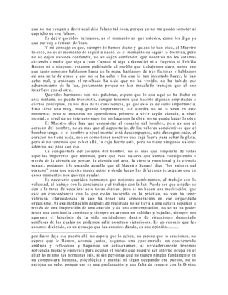que no me vengan a decir aquí dijo fulano tal cosa, porque yo no me puedo someter al
capricho de ese fulano.
Es decir queridos hermanos, es el momento en que ustedes, como les digo ya
que me voy a retirar, definan.
Y mi consejo es que, siempre lo hemos dicho y quizás lo han oído, el Maestro
lo dice, no es el momento de seguir a nadie, es el momento de seguir la doctrina, pero
no se dejen ustedes confundir, no se dejen confundir, que nosotros no les estamos
diciendo a nadie que siga a Juan Capaso ni siga a Gamaliel ni a Eugenio ni Teófilo
Bustos ni a ninguno, estamos pidiéndole al pueblo que trabajemos duro, sobre eso
que tanto nosotros hablamos hasta en la sopa, hablamos de tres factores y hablamos
de una serie de cosas y que no se ha echo y los que lo han intentado hacer, lo han
echo mal, y entonces el resultado ha sido que no ha venido, no ha habido ese
advenimiento de la luz, justamente porque se han mezclado trabajos que el uno
interfiere con el otro.
Queridos hermanos son mis palabras, espero que lo que aquí se ha dicho en
esta mañana, se pueda transmitir, aunque tenemos que hacerle algunas amplitudes a
ciertos conceptos, en los días de la convivencia, ya que esto es de suma importancia.
Esto tiene una muy, muy grande importancia, así ustedes no se la vean en este
momento, pero si nosotros no aprendemos primero a vivir según ciencia, a nivel
mental, a nivel de un intelecto superior no hacemos la obra, no se puede hacer la obra
El Maestro dice hay que conquistar el corazón del hombre, pero es que el
corazón del hombre, no es mas que el depositario, de los valores concientivos que el
hombre tenga, si el hombre a nivel mental está descompuesto, está desorgani zado, el
corazón no tiene nada, eso es como tener nosotros una caja fuerte para echar la plata,
pero si no tenemos que echar allá, la caja fuerte está, pero no tiene ningunos valores
adentro, así pasa con eso.
La conquistada del corazón del hombre, no es mas que limpiarlo de todas
aquellas impurezas que tenemos, para que esos valores que vamos consiguiendo a
través de la ciencia de pensar, la ciencia del arte, la ciencia emocional y la ciencia
sexual, podamos irle creando aquello que el Maestro Samael dice “los valores del
corazón” para que nuestra madre actúe y desde luego las diferentes jerarquías que en
estos momentos nos quieren ayudar.
Es necesario queridos hermanos que nosotros combinemos, el trabajo con la
voluntad, el trabajo con la conciencia y el trabajo con la luz. Puede ser que ustedes se
den a la tarea de vocalizar seis horas diarias, pero si no hacen una meditación, que
esté en concordancia con lo que están haciendo en la práctica, no van ha tener
videncia, clarividencia ni van ha tener una armonización en ese orquestado
organismo. Si esa meditación después de realizada no se lleva a una octava superior a
través de una inspiración de una oración y de una contemplación, no se va ha poder
tener una conciencia continua y siempre estaremos en subidas y bajadas, siempre nos
agarrará el laberinto de la vida metiéndonos dentro de situaciones demasiado
confusas de las cuales no podemos salir nosotros victoriosos. Es un consejo que les
estamos diciendo, es un consejo que les estamos dando, es una opinión.........
..................................................
por favor deje ese puesto ahí, no espere que lo echen, no espere que lo sancionen, no
espere que le llamen, seamos justos, hagamos una concienzuda, un concienzudo
análisis y reflección y hagamos un auto-examen, si verdaderamente tenemos
solvencia moral y esotérica para ocupar el puesto que nuestro ser interno ocupa en el
altar lo mismo las hermanas Isis, si sin personas que no tienen ningún fundamento en
su compostura humana, psicológica y mental ni sigan ocupando ese puesto, no se
escojan un velo, porque eso es una profanación y una falta de respeto con la Divina
 