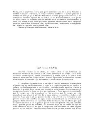 Madre, eso lo queremos decir y que quede constancia que no lo estoy haciendo a
nombre de ninguna institución, lo estoy haciendo a nombre de la cultura gnóstica, a
nombre del mensaje que el Maestro Samael nos ha dado, porque considero que si no
se hace así, no vamos a poder. Yo soy testigo, de los diferentes ensayos, si es que se
les puede llamar así, exámenes que los Maestros están haciendo en estos momentos y
todos casi, hemos fallado, fallas gravísimas que si no las corregimos, se va a llegar el
momento mas terrible de nuestra vida y de la humanidad y nosotros no hemos podido
dar, ni siquiera un salto, mucho menos volar.
Muchas gracias queridos hermanos y hasta la tarde.
Las 7 razones de la Vida
Nosotros venimos de un átomo, ese átomo habita en las moléculas, las
moléculas habitan en las células y las células constituyen el cuerpo, Todas estas
creaciones microscópicas, tienen características y tienen leyes a las cuales ellas
obedecen hasta tanto un cuerpo este mas o menos equilibrado, marchando de acuerdo
a esa orquesta, a esas notas, que hablábamos en estos días de la convivencia.
El eter el tatwa tejas es el que se encarga de traernos a cada uno de nosotros la
vibración, por que en él encontramos el calor, si el estudiante gnóstico que empieza a
trabajar con la alquimia, con la vocalización y con todo aquello que tiene relación a
despertar la armonía de un cuerpo para producirse posteriormente la regeneración, si
esa persona, hombre o dama, no tiene en cuenta que el fuego que esta transmutando
que la energía que esta acumulando en las practica, que la energía que esta
acumulando con el pan y el vino de la santa unción, se constituyen todos en el
elemento fuego que es el que posteriormente lo va a llevar a su redención, si esa
persona no actúa de acuerdo a las leyes, a estar en armonía con ese infinito interior,
que parte de la armonía de los electrones, de las moléculas y de las células, para que
ese cuerpo responda a las exigencias que el padre tiene para la obra, ese elemento
fuego, quisiera que se me escuchara, ese elemento fuego de los tatwas, de tejas se
torna totalmente negativo, por que la energía que está recibiendo ese tatwa no pasa
por una octava superior, trayendo como consecuencia que esa persona, tras de ser
 