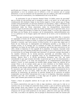purificada por el fuego, es destruido por su propio fuego. Es necesario que nosotros
aprendamos a vivir en armonía con el infinito a vivir en armonía con el cuerpo
planetario, a vivir en armonía con las personas que nos rodean y por ende en armonía
con las leyes de la naturaleza y los mandamientos de la ley de Dios.
Si analizamos lo que el maestro Samael llama “el doble centro de gravedad”
que se forma en una persona que se propone a nacer y no morir, no es mas que la
condensación del elemento fuego en una forma negativa. Como quiera que el fuego
cuando actúa purificando a la persona mediante esa disciplina, orden y obediencia de
la persona, él tiende a subir como la luz pero sin el humo de la llama, ese humo lo
constituyen todas las falsas emociones, todos los desequilibrios emocionales
instintivos que la persona tiene, todas las luchas mentales que la persona tiene, no es
mas que el humo que produce la llama de su propio fuego, si no hay una separación
del humo con las llamas, de la energía y de la transmutación, indiscutiblemente esto
se va a polarizar en los fuegos ígneos del interior de la tierra y de la naturaleza de
nosotros.
Hay que reconocer que la transmutación es un arma de doble filo, si nosotros
no separamos el humo de la llama ese humo producirá, (mala la comparación pero
poca la diferencia) se negrea el latón, se negrea ese elemento conciliador que estamos
tratando a rescatar, que sería nuestro Cristus-Lucifer, él se pone mas negro por el
humo de esa llama que va impregnada con hidrógenos pesados y esa llama es la
energía sexual, es la energía que se acumula en todas las practicas. Cuando no
separamos ese humo de esa llama, esos recipientes que tienen que convertirse en los
cáliz, donde se deposita el vino sagrado de la alquimia, se negrean, trayendo como
consecuencia que esas llamas producidas por el fuego ya no se convierten en luz, sino
se convierten en un fuego devorador que destruye a la persona, porque desciende a
los mundos infiernos de la misma persona, poniendo en actividad, todos los
mecanismos secretos que el agregado tiene en las infradimensiones de nosotros
mismos. Quiera Dios y la divina providencia hermanos, que Uds. me estén
entendiendo lo que aquí estamos diciendo. La persona que se de a la transmutación y
a practicar la gnosis, y no tiene una disciplina en su comportamiento psicológico
mental y físico, se está causando un terrible daño, porque todas las iglesias de su
cuerpo físico y de su cuerpo astral, que en otros términos se les llaman chacras,
quedan convertidos en antros, donde los mecanismos secretos del ego, siguen
actuando en una forma indiscriminada y lamentablemente negativa ciento por ciento.
Es necesario que toda persona que le guste o que quiera hacer transmutación de la
energía sexual, se de a la tarea, todos los días, de practicar la meditación, de
practicar la inspiración, de practicar la oración, porque de lo contrario no podría
comprender ese tan difícil mecanismo de lo que es la alquimia. Queremos queridos
hermanos que Uds. nos entiendan y si hay algo que no queda lo suficientemente
claro, aquí estamos para aclarar esa situación.
Vamos a hacer un pequeño análisis de lo que son las 7 razones por las cuales
vivimos.
La ciencia materialista cree que la vida es algo mecánico, creen que la vida no se
sustenta sino en un tiempo de expresión física celular y que al retirarse quizás haya
alma porque dicen que todavía no está debidamente demostrado, esto lo afirman
inclusive los mismos religiosos, cuando se les somete a un análisis de fondo, ningún
religiosos de los que tanto predican en esta época, saben de cierto que mas allá hay
una vida, o un alma o un espíritu, esto es porque se desconocen todas las razones por
 