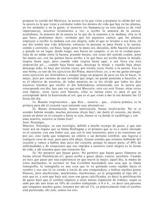 preparar la venida del Maitreya, la aurora es la que viene a preparar la salida del sol,
la aurora es la que viene a estimular todos los átomos de vida que hay en las plantas,
en los animales y en la gente; si nosotros los humanos,(y en esta época es de vital
importancia), nosotros levantarnos a ver, a recibir la armonía de la aurora,
acuérdense, la armonía de la aurora es la que da la armonía a la mañana, ella es la
que hace, podríamos decir, estimula que los pajaritos canten, que las plantas
empiecen a recibir la mañana con esa alegría, todo el que se levante a esa hora, en
ese día tendrá una vida diferente, entonces la persona se para frente a la aurora,
común y corriente, sin base, luego pone la mano así, descalzo, debe hacerlo descalzo
y parado en un lugar, desde luego, uno busca un campito, si es en la ciudad pues,
trata de no andar entre la basura, pisando basura, son cosas del sentido común, pone
las manos así, con las palmas hacia arriba; a lo que hace así arriba (hasta la mitad),
respira hasta aquí, pero cuando sube respira hasta aquí, o sea lleva esa otra
respiración así..., cuando baja hasta aquí, descarga la mitad, y cuando baja abajo
descarga todo, lo hace por treinta veces, por treinta veces frente a la aurora. Esa es
una forma, es uno de los ejercicios del Prana, maravilloso, yo, a mi me gusta entregar
estos ejercicios así ilustraditos y aunque tengo un poquito de peso yo los sé hacer, lo
mejor, pero por razones de una novedad que tengo, no puedo ponerme a hacerlos, ni
es el objetivo de nosotros, de todas maneras no se les olvide que todos los días
nosotros tenemos que recibir el día habiéndonos armonizado con la aurora que
corresponde ese día; hay una vez que está Mercurio, otra vez está Venus, otras veces
está Júpiter, otras veces está Saturno, ellos se turnan entre sí, para el que le
corresponde darle la bienvenida al sol, que es el que viene a dar la luz durante las 12
horas del día.
1o. Buenas respiraciones... que dice... esencia... que... ciencia pránica, es la
primera para ahí el corazón vaya teniendo esas alternativas.
2o. Buena alimentación, buena masticación, buena insalivación. No se si
ustedes habrán notado, muchas personas dicen hay!, me duele al corazón, me duele,
siente un dolor en el corazón y hasta se cree, bueno se va donde el cardiólogo y son
unas neuritis, neuritis se llama José?
José: Neuralgia.
Maestro: Neuralgia. es una neuralgia, debido a mucho recargo de gases, y que uno
tiene acá un órgano que se llama Diafragma y el primero que se va a sentir afectado
es el corazón, con una fiebre acá, que eso le trae trastornos, pero y no trastornos así
por así, sino tarde que temprano un infarto o un derrame cerebral, una legoria o
cualquier cosa de esas, pero para allá abajo, fíjense ustedes que estamos hablando del
corazón y vamos a hablar muy poco del corazón, porque la mayor parte, el 80% de
enfermedades y de situaciones que nos impiden a nosotros tener alegría es la forma
de vida, y ahí tenemos pues una situación fea.
3o- No permitir que hayan gases. No permitir que hayan gases llámense en
forma oficial flatulencias,si?, gases arriba y gases abajo, exacto, aerofatia. Cuando
yo tuve que pasar por una experiencia en que murió la mujer, aquel día, la madre de
estos muchachos, la tuvimos en San Cristóbal haciéndole una cosa que se llama
tomografía, la tomografía es una cosa que le va quitando como tajadas hacia el
cerebro y eso uno lo va viendo a través de una computadora, y habían muchas pintas
blancas, pero muchísimas, muchísimas, muchísimas; yo le preguntaba al tipo ahí, y
esto que es, y esto que hace acá, esos son gases calcificados, es decir la proliferación
de gases hace que el cerebro empiece a tener menos expansión de trabajo; según se
sabe por ahí uno tiene un 10% de cerebro trabajando, ó 0 ó 4... es decir una persona
que tengamos muchos gases, tenemos por ahí un 1%, ya prácticamente todo el cerebro
está paralizado; ahí está, vamos los tres.
 