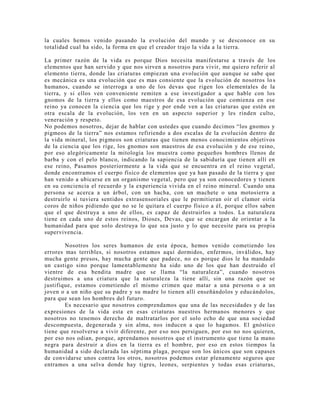 la cuales hemos venido pasando la evolución del mundo y se desconoce en su
totalidad cual ha sido, la forma en que el creador trajo la vida a la tierra.
La primer razón de la vida es porque Dios necesita manifestarse a través de los
elementos que han servido y que nos sirven a nosotros para vivir, me quiero referir al
elemento tierra, donde las criaturas empiezan una evolución que aunque se sabe que
es mecánica es una evolución que es mas consiente que la evolución de nosotros lo s
humanos, cuando se interroga a uno de los devas que rigen los elementales de la
tierra, y si ellos ven conveniente remiten a ese investigador a que hable con los
gnomos de la tierra y ellos como maestros de esa evolución que comienza en ese
reino ya conocen la ciencia que los rige y por ende ven a las criaturas que estén en
otra escala de la evolución, los ven en un aspecto superior y les rinden culto,
veneración y respeto.
No podemos nosotros, dejar de hablar con ustedes que cuando decimos “los gnomos y
pigmeos de la tierra” nos estamos refiriendo a dos escalas de la evolución dentro de
la vida mineral, los pigmeos son criaturas que tienen menos conocimientos objetivos
de la ciencia que los rige, los gnomos son maestros de esa evolución y de ese reino,
por eso alegóricamente la mitología los muestra como pequeños hombres llenos de
barba y con el pelo blanco, indicando la sapiencia de la sabiduría que tienen allí en
ese reino, Pasamos posteriormente a la vida que se encuentra en el reino vegetal,
donde encontramos el cuerpo físico de elementos que ya han pasado de la tierra y que
han venido a ubicarse en un organismo vegetal, pero que ya son conocedores y tienen
en su conciencia el recuerdo y la experiencia vivida en el reino mineral. Cuando una
persona se acerca a un árbol, con un hacha, con un machete o una motosierra a
destruirlo si tuviera sentidos extrasensoriales que le permitieran oír el clamor oiría
coros de niños pidiendo que no se le quitara el cuerpo físico a él, porque ellos saben
que el que destruya a uno de ellos, es capaz de destruirlos a todos. La naturaleza
tiene en cada uno de estos reinos, Dioses, Devas, que se encargan de orientar a la
humanidad para que solo destruya lo que sea justo y lo que necesite para su propia
supervivencia.
Nosotros los seres humanos de esta época, hemos venido cometiendo los
errores mas terribles, si nosotros estamos aquí dormidos, enfermos, inválidos, hay
mucha gente presos, hay mucha gente que padece, no es porque dios le ha mandado
un castigo sino porque lamentablemente ha sido uno de los que han destruido el
vientre de esa bendita madre que se llama “la naturaleza”, cuando nosotros
destruimos a una criatura que la naturaleza la tiene allí, sin una razón que se
justifique, estamos cometiendo el mismo crimen que matar a una persona o a un
joven o a un niño que su padre y su madre lo tienen allí enseñándolos y educándolos,
para que sean los hombres del futuro.
Es necesario que nosotros comprendamos que una de las necesidades y de las
expresiones de la vida esta en esas criaturas nuestros hermanos menores y que
nosotros no tenemos derecho de maltratarlos por el solo echo de que una sociedad
descompuesta, degenerada y sin alma, nos inducen a que lo hagamos. El gnóstico
tiene que resolverse a vivir diferente, por eso nos persiguen, por eso no nos quieren,
por eso nos odian, porque, aprendamos nosotros que el instrumento que tiene la mano
negra para destruir a dios en la tierra es el hombre, por eso en estos tiempos la
humanidad a sido declarada las séptima plaga, porque son los únicos que son capases
de convidarse unos contra los otros, nosotros podemos estar plenamente seguros que
entramos a una selva donde hay tigres, leones, serpientes y todas esas criaturas,
 