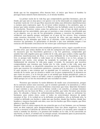 desde que no los ataquemos ellos buscan huir, el único que busca al hombre lo
persigue hasta matarlo hasta destruirlo, es el mismo hombre.
La primer razón de la vida hay que comprenderla queridos hermanos, pero de
fondo, por que uno es muy poco o no quiere o no se ha interesado en comprender que
la primer razón de vivir en que Dios necesita de todas esas diferentes manifestaciones
y cuerpos para expresarse aquí. En el tercer orden tenemos a los animales, que yo
pienso que todos ustedes conocen lo el Maestro nos ha hablado como la evolución y
la involución. Nosotros vemos como los gobiernos se dan el lujo de darle permiso
legalizado por las autoridades, para que se asesinen a esas criaturas, justificando que
es un deporte, eso es uno de los principales crímenes y nosotros no podemos ser
solidarios con aquello porque caeríamos en el peor de los errores. Esas criaturas
como nosotros necesitan vivir, y Dios necesita de ellas, por que muchas partes
autónomas de las mónadas que están en el altísimo, están evolucionando allí y si
nosotros los quitamos, le quitaríamos el derecho a que esas mónadas tengan a sus
esencias allí haciendo conciencia de los reinos que constituyen la naturaleza.
No podemos nosotros como estudiantes gnósticos serios, seguir cayendo en ese
terrible error, que somos dueños de la vida de cualquiera de estas criaturas menores.
Es necesario que los Sacerdotes gnósticos y las Isis gnósticas, comprendan que
ustedes han sido ungidos para que cuiden de la vida, para que cuiden a todas aquellas
diferentes manifestaciones de Dios; y si estoy hablando de los Sacerdotes y de las
Isis, es porque todo hombre y toda mujer no es Sacerdote o no es Isis, porque la
ungieron con aceite, sino porque ha aceptado la castidad, que es el principio
fundamental de encarnar la vida para seguir viviendo. Es necesario que nosotros
comprendamos que tenemos que luchar por la vida, ayudar a dar vida, para que
nuestra vida interior, se desarrolle armoniosa con las leyes de la naturaleza. No es
justo que nosotros los estudiantes gnósticos, vayamos por la carretera y le lancemos
el auto encima a una criatura que va pasando por la carretera y que no tiene un
sentido de la razón, que no alcanza a medir con su poca comprensión, la distancia en
que viene un carro, y se le tira por que es un animal que disque perjudicial, como es
una pobre serpiente, como es un babo, como es cualquier animal, que los hombres los
odian porque así se nos ha encerado por una sociedad sin alma.
Nosotros que tenemos la razón debemos de medir esas circunstancias, porque
de lo contrario somos unos asesinos, que le estamos quitando a la naturaleza y a Dios
el derecho de expresarse, en esas diferentes creaciones que tiene. Queridos hermanos
si aquí venimos a una convivencia, hemos venido a un concilio, es porque tenemos
que sencilla con las leyes de Dios, y con este pueblo, que todos llevamos una misma
meta. Es absurdo y hereje los enfrentamientos fratricidas, en que se enfrentan los
hermanos unos contra otros, como si todos no estuviéramos deseoso de poder
encarnar al Ser. A la verdad no se la defiende con palabras, ella se defiende sola, la
verdad se defiende con hechos y nada mas que hechos; donde hay hechos, donde hay
hombres y mujeres haciendo una obra, esos son los hechos que Dios respeta, que Dios
admira y que Dios ayuda.
Después viene el cuarto aspecto de esa creación que es el ser humano, ese ser humano
tiene un dote especial, pero desgraciadamente tiene tres dotes negativos. La razón
nos da a nosotros el derecho de salirnos de lo irracional a lo racional, pero cuando la
razón a tomado los destino y la guiatura del hombre en la vida, lo ha convertido en
una bestia, es decir, el animal usa su energía sexual, inicuamente para su procreación,
el hombre la usa únicamente como elemento de placer.
 