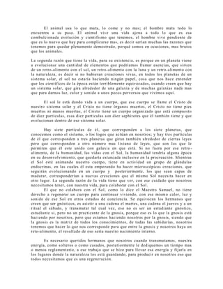 El animal usa lo que mata, lo come y no mas; el hombre mata todo lo
encuentra a su paso. El animal vive una vida ajena a todo lo que es esa
combulcionada evolución y cientifismo que tenemos, el hombre vive pendiente de
que es lo nuevo que hay para complicarse mas, es decir serían muchas las razones que
tenemos para quedar plenamente demostrado, porqué somos en ocasiones, mas brutos
que los animales.
La segunda razón que tiene la vida, para su existencia, es porque en un planeta viene
a evolucionar una cantidad de elementos que podríamos llamar esencias, que sirven
de un retro-alimento con el sol, un retro-alimento con la luna y un retro-alimento con
la naturaleza, es decir si no hubieran creaciones vivas, en todos los planetas de un
sistema solar, el sol no estaría haciendo ningún papel, cosa que nos hace entender
que los científicos de la época están terriblemente equivocados, cuando creen que hay
un sistema solar, que gira alrededor de una galaxia y de muchas galaxias nada mas
que para darnos luz, calor y sonido a unos pocos perversos que vivimos aquí.
El sol le está dando vida a un cuerpo, que ese cuerpo se llame el Cristo de
nuestro sistema solar y el Cristo no tiene órganos muertos, el Cristo no tiene pies
muertos ni manos muertas, el Cristo tiene un cuerpo organizado que está compuesto
de diez partículas, esas diez partículas son diez sephirotes que él también tiene y que
evolucionan dentro de ese sistema solar.
Hay siete partículas de él, que corresponden a los siete planetas, que
conocemos como el sistema, o los logos que actúan en nosotros; y hay tres partículas
de él que corresponden a tres planetas que giran también alrededor de ciertas leyes
pero que corresponden a otro número mas liviano de leyes, que son los que le
permiten que él este unido con galaxia en que está. Si no fuera por ese retro-
alimento, de la humanidad, las vidas con el Sol, la humanidad tendría alguna época
en su desenvolvimiento, que quedaría estancada inclusive en la procreación. Mientras
el Sol esté animando nuestro cuerpo, tiene en actividad un grupo de glándulas
endocrinas, en las cuales él esta empezando ha hacer microscópicas creaciones, que
seguirán evolucionando en un cuerpo y posteriormente, los que sean capas de
madurar, corresponderían a nuevas creaciones que el mismo Sol necesita hacer en
otro lugar. La segunda razón de la vida tiene que ver, con ese cuidado que nosotros
necesitamos tener, con nuestra vida, para colaborar con el Sol.
El que no colabora con el Sol, como lo dice el Maestro Samael, no tiene
derecho a regenerar un cuerpo para continuar viviendo, con ese mismo calor, luz y
sonido de ese Sol en otros estados de conciencia. Se equivocan los hermanos que
creen que ser gnósticos, es asistir a una cadena el martes, una cadena el jueves y a un
ritual el sábado, y transmutar tal cual vez, eso no es ser un estudiante gnóstico,
estudiante si, pero no un practicante de la gnosis, porque eso es lo que la gnosis está
haciendo por nosotros, pero que estamos haciendo nosotros por la gnosis, siendo que
la gnosis es la matriz de todos los conocimientos, de todas las sabidurías, nosotros
tenemos que hacer lo que nos corresponde para que entre la gnosis y nosotros haya un
reto-alimento, el resultado de eso sería nuestro nacimiento interno.
Es necesario queridos hermanos que nosotros cuando transmutamos, nuestra
energía, como solteros o como casados, posteriormente le dediquemos un tiempo mas
o menos reglamentario, a ese trabajo que se hizo para llevar esa energía y fijarla en
los lugares donde la naturaleza los está guardando, para producir en nosotros eso que
todos necesitamos que es una regeneración.
 