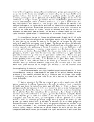 terror al Lucifer; pero no han podido comprender estas gentes, que esas criaturas, si
es que se pueden llamar así, cumplen una misión allá, en ese lugar donde nadie
quisiera habitar. Esa misión que cumplen es producir ciertos aspectos quizás
inclusive, psicológicos en las personas, en la humanidad, porque allí es donde se
condensan las energías lunares, que después de estar en abundancia, producen cierto
rechazo a las energías solares y entonces el rechazo, si es que se puede llamar así,
hay otros términos mas adecuados, esas energías que se repelen del abismo y las
energías que repelen los rayos del sol, producen una condensación de elementos en la
tierra, sobre la epidermis de la tierra, permitiendo que la tierra pueda fructificar, es
decir, si no fuera porque el abismo, porque el infierno, tiene fuerzas negativas,
nosotros no tendríamos prácticamente, un instinto de conservación que nos hace
como buscar en alguna forma el elemento que nos permita no llegar hasta allá.
La reacción que hay de las fuerzas del abismo contra la energía del sol no la
puede rechazar sino hasta el mundo de sexto orden, que es aquí. De aquí para arriba
las energías que se escapan del averno, las fuerzas que se escapan de allá como
materia de equilibrio, no pueden pasar de aquí, y las fuerza que vienen del absoluto
conducidas por los rayos del sol, traen vida hasta el mundo de sexto orden, vuelvo a
repetir, trayendo este fenómeno, la forma de nosotros, si es que hablamos en el
aspecto espiritual; podemos regenerar, porque tenemos esas dos fuerzas, la una que
nos invita y nos incita a la perversidad y la otra que nos invita o nos incita a la
perfección, de allí es que extrae la conciencia o la comprensión, o algún elemento
que toda persona tiene y sobre todo los que todavía tienen alma, a buscar esto que
estamos haciendo nosotros, es un espacio podríamos decir, donde ni las fuerzas del
averno pueden pasar hacia arriba, ni las fuerzas del sol pasar hacia abajo, en ese
espacio entre la tierra, entre las fuerzas del averno y las fuerzas del sol, estamos
nosotros. Para que nosotros podamos comprender esto, diríamos que el sol viene
hasta aquí, para nutrirse de la energía que nosotros y toda la creación hasta
.......................................................
forma cada día y de momento en momento.
Y así mismo esos rayos, que siguen desdoblándose como ultravioleta y otros
tantos rayos de colores y vibraciones del los rayos del sol, siguen dándole un retro-
alimento, a los mundos infiernos, es decir pareciera que son cosas como medio
inverosímiles, pero que tienen una razón de ser, en lo que son los desideratos y la
razón de la vida.
El quinto aspecto de la vida: es necesario que nosotros analicemos esto. El
quinto aspecto de la vida se fundamenta en las miles creaciones, como ya venimos
diciendo que tiene la naturaleza, pero que allí baja el Cristo a buscar las
perfecciones, las perfecciones de todos esos elementos, porque si no fuera porque la
inteligencia del Cristo llega hasta los elementales de la tierra, hasta los elementales
de las plantas, hasta los elementales de los animales y desde luego al alma de
nosotros, no podría continuar la evolución, quedaría la evolución estancada, dentro
de un laberinto que no sabe para donde va, ni sabe por donde salirse, pero esa
inteligencia que viene de arriba, que corresponde al Cristo , penetra en el centro
motor de todas las criaturas que tienen cuerpo físico y algunos me dirían que una
planta ¿qué centro motor tiene? y nosotros le diríamos que si lo tiene, porque si
nosotros viajamos de norte a sur, para poner una pequeña comparación, el árbol viaja
de la tierra buscando el sol, justamente porque ese elemental o ese deva de esa
especie vegetal, induce a esa criatura a que se nutra de los rayos del sol, para que
comprenda cuál es el camino que le queda para seguir sustentando la vida como una
 