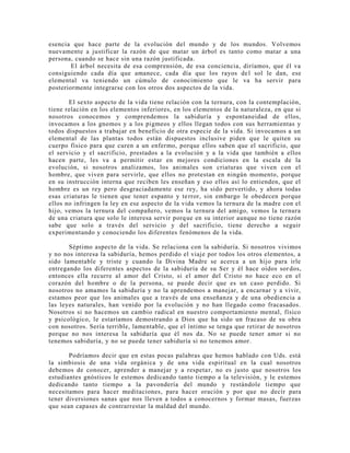 esencia que hace parte de la evolución del mundo y de los mundos. Volvemos
nuevamente a justificar la razón de que matar un árbol es tanto como matar a una
persona, cuando se hace sin una razón justificada.
El árbol necesita de esa comprensión, de esa conciencia, diríamos, que él va
consiguiendo cada día que amanece, cada día que los rayos del sol le dan, ese
elemental va teniendo un cúmulo de conocimiento que le va ha servir para
posteriormente integrarse con los otros dos aspectos de la vida.
El sexto aspecto de la vida tiene relación con la ternura, con la contemplación,
tiene relación en los elementos inferiores, en los elementos de la naturaleza, en que si
nosotros conocemos y comprendemos la sabiduría y espontaneidad de ellos,
invocamos a los gnomos y a los pigmeos y ellos llegan todos con sus herramientas y
todos dispuestos a trabajar en beneficio de otra especie de la vida. Si invocamos a un
elemental de las plantas todos están dispuestos inclusive piden que le quiten su
cuerpo físico para que curen a un enfermo, porque ellos saben que el sacrificio, que
el servicio y el sacrificio, prestados a la evolución y a la vida que también a ellos
hacen parte, les va a permitir estar en mejores condiciones en la escala de la
evolución, si nosotros analizamos, los animales son criaturas que viven con el
hombre, que viven para servirle, que ellos no protestan en ningún momento, porque
en su instrucción interna que reciben les enseñan y eso ellos así lo entienden, que el
hombre es un rey pero desgraciadamente ese rey, ha sido pervertido, y ahora todas
esas criaturas le tienen que tener espanto y terror, sin embargo le obedecen porque
ellos no infringen la ley en ese aspecto de la vida vemos la ternura de la madre con el
hijo, vemos la ternura del compañero, vemos la ternura del amigo, vemos la ternura
de una criatura que solo le interesa servir porque en su interior aunque no tiene razón
sabe que solo a través del servicio y del sacrificio, tiene derecho a seguir
experimentando y conociendo los diferentes fenómenos de la vida.
Séptimo aspecto de la vida. Se relaciona con la sabiduría. Si nosotros vivimos
y no nos interesa la sabiduría, hemos perdido el viaje por todos los otros elementos, a
sido lamentable y triste y cuando la Divina Madre se acerca a un hijo para irle
entregando los diferentes aspectos de la sabiduría de su Ser y él hace oídos sor dos,
entonces ella recurre al amor del Cristo, si el amor del Cristo no hace eco en el
corazón del hombre o de la persona, se puede decir que es un caso perdido. Si
nosotros no amamos la sabiduría y no la aprendemos a manejar, a encarnar y a vivir,
estamos peor que los animales que a través de una enseñanza y de una obediencia a
las leyes naturales, han venido por la evolución y no han llegado como fracasados.
Nosotros si no hacemos un cambio radical en nuestro comportamiento mental, físico
y psicológico, le estaríamos demostrando a Dios que ha sido un fracaso de su obra
con nosotros. Sería terrible, lamentable, que el íntimo se tenga que retirar de nosotros
porque no nos interesa la sabiduría que él nos da. No se puede tener amor si no
tenemos sabiduría, y no se puede tener sabiduría si no tenemos amor.
Podríamos decir que en estas pocas palabras que hemos hablado con Uds. está
la simbiosis de una vida orgánica y de una vida espiritual en la cual nosotros
debemos de conocer, aprender a manejar y a respetar, no es justo que nosotros los
estudiantes gnósticos le estemos dedicando tanto tiempo a la televisión, y le estemos
dedicando tanto tiempo a la pavondería del mundo y restándole tiempo que
necesitamos para hacer meditaciones, para hacer oración y por que no decir para
tener diversiones sanas que nos lleven a todos a conocernos y formar masas, fuerzas
que sean capases de contrarrestar la maldad del mundo.
 