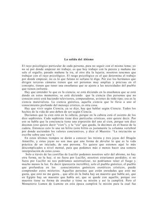 La salida del Abismo
El rayo psicológico particular de cada persona, para no seguir con el mismo tema; yo
no sé por donde empezar mi trabajo, es que hoy trabajo con la pereza y mañana me
sale el orgullo, pasado mañana la ira, al otro día la lujuria; nosotros tene mos que
trabajar con el rayo psicológico. El rasgo psicológico es el que determina el trabajo
por donde empezar, no es lo que fulano ni sultano le diga. Por eso los hermanos que
dirigen terceras cámaras tienen que ser personas muy amplias y precisas en el
concepto, tienen que tener una enseñanza que se ajuste a las necesidades del pueblo
que tienen enfrente.
Hay que entender lo que es la ciencia; se está diciendo en la enseñanza que se está
dando en estos momentos, se está diciendo que la ciencia (las personas que no
conocen esto) está haciendo televisores, computadoras, aviones de todo tipo; esa es la
ciencia materialista. La ciencia gnóstica, aquella ciencia que lo lleva a uno al
conocimiento profundo del mensaje crístico, es otra cosa.
Hay que vivir según Ciencia, ya se dijo, hay que hablar según Ciencia. Todos los
hechos de la vida de uno deben de ser según Ciencia.
Decíamos que la cien está en la cabeza, porque en la cabeza está el asiento de los
diez sephirotes. Cada sephirote tiene diez partículas crísticas, esto quiere decir. Por
eso se habla que la conciencia tiene una expresión del uno al cien, porque son diez
decenas (eso quiere decir “cien”), y la “cia” que queda, la decimos en el hueso de la
cadera. Entonces esto lo une un hilito (este hilito es justamente la columna vertebral
por donde ascienden los valores concientivos, y dice el Maestro: “La iniciación se
escribe sobre una vara”).
En estos últimos tiempos se darán a conocer las treinta y tres joyas del Dragón
Amarillo, y estas joyas no son mas que una forma de develar lo que es la vida
práctica de un iniciado, de una persona. Yo quiero que estemos aquí lo más
descomplicados a nivel mental, para que podamos más o menos hacer una somera
interpretación de estas cosas.
Solo a través de las costillas de Lucifer podemos nosotros salir del abismo, no hay
otra forma, no la hay; si no fuera por Lucifer, nosotros estaríamos perdidos; si no
fuera por Lucifer no nos podríamos autorrealizar, no podríamos tener el fuego y
mucho menos la luz. Es decir (parecería increíble), solo el pueblo gnóstico, el pueblo
que profundiza en los conocimientos gnósticos esotéricos crísticos, puede
comprender estos misterios. Aquellas personas que están enredadas que esto me
gusta, que esto no me gusta... que allá en la India hay un maestro que habla así, que
en Egipto hay un maestro que habla así, que se quede con aquello, porque ese
maestro tiene su forma de enseñar y tiene su misión y así la cumplirá. Pero el
Monasterio Lumen de Lumine en esta época cumplirá la misión para la cual fue
 
