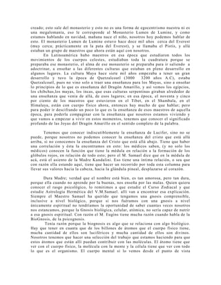 creado; esto sale del monasterio y esto no es una forma de egocentrismo nuestra ni es
una megalomanía, eso le corresponde al Monasterio Lumen de Lumine, y como
estamos hablando en navidad, mañana nace el niño, nosotros hoy podemos hablar de
esto. El monasterio Lumen de Lumine estuvo hace doce mil años cerca del Everest
(muy cerca; prácticamente en la pata del Everest), y se llamaba el Pistis, y allá
estaban un grupo de maestros que ahora están aquí con nosotros.
En Latinoamérica hubo maestros en esa época que estudiaron todos los
movimientos de los cuerpos celestes, estudiaban toda la cuadratura porque se
preparaba ese monasterio, el alma de ese monasterio se preparaba para ir saliendo a
adoctrinar, a enseñar a las diferentes culturas que estaban en pleno desarrollo en
algunos lugares. La cultura Maya hace siete mil años empezaba a tener un gran
desarrollo y tuvo la época de Quetzalcoatl (3000 3200 años A.C), estaba
Quetzalcoatl, pues no vino solo a traer una enseñanza para los Mayas, sino a enseñar
lo principios de lo que es enseñanza del Dragón Amarillo, y así vemos los egipcios,
los chibchas,los mayas, los incas, que esas culturas serpentinas giraban alrededor de
una enseñanza que venía de allá, de esos lugares; en esa época, el noventa y cinco
por ciento de los maestros que estuvieron en el Tíbet, en el Shambala, en el
Himalaya, están con cuerpo físico ahora, entonces hay mucho de que hablar; pero
para poder ir descifrando un poco lo que es la enseñanza de esos maestros de aquella
época, para poderla compaginar con la enseñanza que nosotros estamos viviendo y
que vamos a empezar a vivir en estos momentos, tenemos que conocer el significado
profundo de las Joyas del Dragón Amarillo en el sentido completo de la palabra.
Tenemos que conocer indiscutiblemente la enseñanza de Lucifer, sino no se
puede, porque nosotros no podemos conocer la enseñanza del cristo que está allá
arriba, si no conocemos la enseñanza del Cristo que está allá abajo. Tiene que haber
una correlación y ésta la encontramos en esto: los médicos saben, (y no solo los
médicos) conocen la función que tiene la médula en relación a la formación de los
glóbulos rojos, en relación de todo esto; pero el M. Samael dice que en la médula de
acá, está el asiento de la Madre Kundalini. Eso tiene una íntima relación, o sea que
con razón ella estando aquí, tiene que hacer un recorrido por toda esta columna para
llevar sus valores hacia la cabeza, hacia la glándula pineal, desplazarse al corazón.
Dura Madre; verdad que el nombre está bien, es tan amorosa, pero tan dura,
porque ella cuando no aprende por la buenas, nos enseña por las malas. Quien quiera
conocer el rasgo psicológico, lo remitimos a que estudie el Curso Zodiacal y que
estudie Astrología Hermética del V.M.Samael. allí van a encontrar esa explicación.
Siempre el Maestro Samael ha querido que tengamos una gnosis comprensible,
inclusive a nivel biológico, porque si nos fuéramos con una gnosis a nivel
únicamente espiritual no tendríamos la oportunidad de saber cuantas veces nosotros
nos estancamos, porque la Gnosis biológica, celular, atómica, no sería capaz de nutrir
a esa gnosis espiritual. Con razón el M. Eugins tiene mucha razón cuando habla de la
BioGnosis, de la psicognosis.
Tenía razón porque la biognosis es algo que se relaciona con algo biológico.
Hay que tener en cuanta que de los billones de átomos que el cuerpo físico tiene,
mucha cantidad de ellos son luciféricos y mucha cantidad de ellos son divinos.
Nosotros tenemos que hacer una selección del trabajo que estamos haciendo para que
estos átomos que están allí puedan contribuir con las moléculas. El átomo tiene que
ver con el cuerpo físico, la molécula con la mente y la célula tiene que ver con todo
lo que es el organismo. El cuerpo mental si lo vemos desde el punto de vista
 