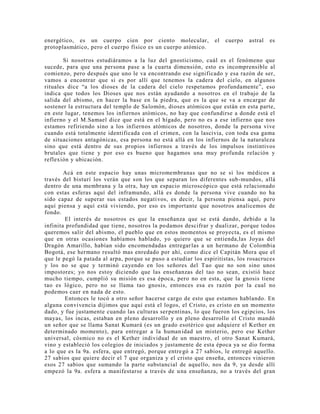 energético, es un cuerpo cien por ciento molecular, el cuerpo astral es
protoplasmático, pero el cuerpo físico es un cuerpo atómico.
Si nosotros estudiáramos a la luz del gnosticismo, cuál es el fenómeno que
sucede, para que una persona pase a la cuarta dimensión, esto es incomprensible al
comienzo, pero después que uno le va encontrando ese significado y esa razón de ser,
vamos a encontrar que si es por allí que tenemos la cadera del cielo, en algunos
rituales dice “a los dioses de la cadera del cielo respetamos profundamente”, eso
indica que todos los Dioses que nos están ayudando a nosotros en el trabajo de la
salida del abismo, en hacer la base en la piedra, que es la que se va a encargar de
sostener la estructura del templo de Salomón, dioses atómicos que están en esta parte,
en este lugar, tenemos los infiernos atómicos, no hay que confundirse a donde está el
infierno y el M.Samael dice que está en el hígado, pero no es a ese infierno que nos
estamos refiriendo sino a los infiernos atómicos de nosotros, donde la persona vive
cuando está totalmente identificada con el crimen, con la lascivia, con toda esa gama
de situaciones antagónicas, esa persona no está allá en los infiernos de la naturaleza
sino que está dentro de sus propios infiernos a través de los impulsos instintivos
brutales que tiene y por eso es bueno que hagamos una muy profunda relación y
reflexión y ubicación.
Acá en este espacio hay unas micromembranas que no se si los médicos a
través del bisturí los verán que son los que separan los diferentes sub-mundos, allá
dentro de una membrana y la otra, hay un espacio microscópico que está relacionado
con estas esferas aquí del inframundo, allá es donde la persona vive cuando no ha
sido capaz de superar sus estados negativos, es decir, la persona piensa aquí, pero
aquí piensa y aquí está viviendo, por eso es importante que nosotros analicemos de
fondo.
El interés de nosotros es que la enseñanza que se está dando, debido a la
infinita profundidad que tiene, nosotros la podamos descifrar y dualizar, porque todos
queremos salir del abismo, el pueblo que en estos momentos se proyecta, es el mismo
que en otras ocasiones habíamos hablado, yo quiero que se entienda,las Joyas del
Dragón Amarillo, habían sido encomendadas entregarlas a un hermano de Colombia
Bogotá, ese hermano resultó mas enredado por ahí, como dice el Capitán Mora que el
que le pegó la patada al arpa, porque se puso a estudiar los espiritistas, los rosacruces
y los no se que y terminó cayendo en los señores del Tao que no son sino unos
impostores; yo nos estoy diciendo que las enseñanzas del tao no sean, existió hace
mucho tiempo, cumplió su misión es esa época, pero no en esta, que la gnosis tiene
tao es lógico, pero no se llama tao gnosis, entonces esa es razón por la cual no
podemos caer en nada de esto.
Entonces le tocó a otro señor hacerse cargo de esto que estamos hablando. En
alguna convivencia dijimos que aquí está el logos, el Cristo, es cristo en un momento
dado, y fue justamente cuando las culturas serpentinas, lo que fueron los egipcios, los
mayas, los incas, estaban en pleno desarrollo y en pleno desarrollo el Cristo mandó
un señor que se llama Sanat Kumará (es un grado esotérico que adquiere el Kether en
determinado momento), para entregar a la humanidad un misterio, pero ese Kether
universal, cósmico no es el Kether individual de un maestro, el otro Sanat Kumará,
vino y estableció los colegios de iniciados y justamente de esta época ya se dio forma
a lo que es la 9a. esfera, que entregó, porque entregó a 27 sabios, le entregó aquello.
27 sabios que quiere decir el 7 que organiza y el cristo que enseña, entonces vinieron
esos 27 sabios que sumando la parte substancial de aquello, nos da 9, ya desde allí
empezó la 9a. esfera a manifestarse a través de una enseñanza, no a través del gran
 