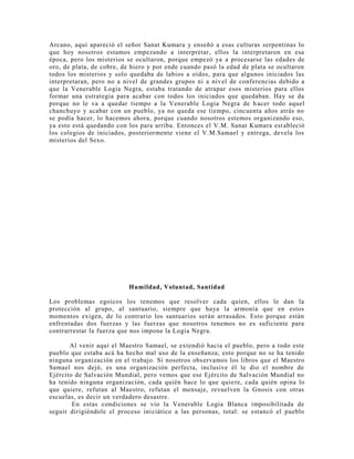Arcano, aquí apareció el señor Sanat Kumara y enseñó a esas culturas serpentinas lo
que hoy nosotros estamos empezando a interpretar, ellos la interpretaron en esa
época, pero los misterios se ocultaron, porque empezó ya a procesarse las edades de
oro, de plata, de cobre, de hiero y por ende cuando pasó la edad de plata se ocultaron
todos los misterios y solo quedaba de labios a oídos, para que algunos iniciados las
interpretaran, pero no a nivel de grandes grupos ni a nivel de conferencias debido a
que la Venerable Logia Negra, estaba tratando de atrapar esos misterios para ellos
formar una estrategia para acabar con todos los iniciados que quedaban. Hay se da
porque no le va a quedar tiempo a la Venerable Logia Negra de hacer todo aquel
chanchuyo y acabar con un pueblo, ya no queda ese tiempo, cincuenta años atrás no
se podía hacer, lo hacemos ahora, porque cuando nosotros estemos organizando eso,
ya esto está quedando con los para arriba. Entonces el V.M. Sanat Kumara estableció
los colegios de iniciados, posteriormente viene el V.M.Samael y entrega, devela los
misterios del Sexo.
Humildad, Voluntad, Santidad
Los problemas egoicos los tenemos que resolver cada quien, ellos le dan la
protección al grupo, al santuario, siempre que haya la armonía que en estos
momentos exigen, de lo contrario los santuarios serán arrasados. Esto porque están
enfrentadas dos fuerzas y las fuerzas que nosotros tenemos no es suficiente para
contrarrestar la fuerza que nos impone la Logia Negra.
Al venir aquí el Maestro Samael, se extendió hacia el pueblo, pero a todo este
pueblo que estaba acá ha hecho mal uso de la enseñanza; esto porque no se ha tenido
ninguna organización en el trabajo. Si nosotros observamos los libros que el Maestro
Samael nos dejó, es una organización perfecta, inclusive él le dio el nombre de
Ejército de Salvación Mundial, pero vemos que ese Ejército de Salvación Mundial no
ha tenido ninguna organización, cada quién hace lo que quiere, cada quién opina lo
que quiere, refutan al Maestro, refutan el mensaje, revuelven la Gnosis con otras
escuelas, es decir un verdadero desastre.
En estas condiciones se vio la Venerable Logia Blanca imposibilitada de
seguir dirigiéndole el proceso iniciático a las personas, total: se estancó el pueblo
 