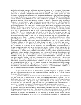 Gnóstico, díganme, cuántos iniciados salieron el Sumun en un cortísimo tiempo que
el Maestro tuvo bajo su dirección en el Sumun, el colegio de iniciados. Salieron una
cantidad de hombres, tan pronto el Maestro se fue para allá, como quiera que esos
iniciados no habían matado el ego, no tenían un centro de gravitación alrededor de la
doctrina y alrededor del corazón, esos iniciados se encargaron de fraccionar el pueblo
que el Maestro Samael había dejado, total: un fracaso, y lo pero de todo es que ya se
sabía el Maestro fulano, el Maestro sultano, el Maestro mengano, esos hermanos
fracasaron en su intento porque no fueron capases de mantenerse bajo la dirección
,bajo esa guiatura que el Maestro Samael había dejado, esos fueron unos de los
fracasos tremendos que hasta ahora hemos tenido. No estamos nombrando: el Maestro
fulano, el Maestro mengano todos en su totalidad, a excepción del Maestro Samael
cayeron en esa situación, eso nos hace pensar a nosotros que no es que una persona
diga: yo ya tengo videncia, yo ya salgo en cuerpo astral, que una persona diga yo
tengo 2da., 3ra. de mayores, que ahí está la solución del problema, no, por el
contrario, se agrava el problema si esa persona no tiene un centro de gra vedad
alrededor de la doctrina; yo por eso en aquellos hermanos que van saliendo por ahí,
que ya se creen dioses yo en esos hermanos dejo de creer, lamentablemente, saben
porqué? porque lo que tienen esos yo engreído que creen que ya son unos super
trascendidos y nosotros conocemos si esta persona que les habla no lo conoce pero el
Maestro Lakhsmi si lo conoce, el sabe dónde está eso; y para bien de unos y
desgracia de otros, como dice el Maestro Samael, a esta persona le ha correspondido
ser el vehículo de expresión de ese maestro y que puedo hacer yo, yo tengo que decir
lo que tenga que decir, así se me vengan esos cerros encima, así me muera, así me
quiten la cabeza, pero yo lo tengo que decir y lo haré, porque es el cumplimiento de
un mensaje. El pueblo gnóstico va a trabajar bajo la dirección del Monasterio Lumen
de Lúmine y bajo la dirección de este rayo que emana del Cristo, al Sanat Kumara, al
Maestro Samael y aquí ese ordenamiento mientras yo tenga este cuerpo físico lo
cumpliré, el día que yo no lo pueda cumplir quedarán hombres y mujeres que yo se
que entre ustedes los hay, que sean capaz de mantener ese lineamiento y esa pristina
enseñanza del Maestro Samael; si no es así, nosotros ni nos compramos ni nos
vendemos, nosotros sabemos queridos hermanos que en esta época mucha gente se va
a ir de esta institución. Se van a ir porque no quieren entrar en un ordenamiento que
se llama disciplina. Orden y disciplina, no quieren entrar, yo no tengo la culpa, yo lo
voy a hacer, y estamos tratando de hacerlo y los invito a todos en nombre del Cristo y
del M. Samael que lo hagamos porque es la única salida que hay.
El que crea que siendo un desordenado y yendo de grupo en grupo y viendo
por ahí, teniendo mas estatutos que organización en el trabajo, se va a liberar, que lo
intente y allá lo esperamos.
Queridos hermanos estas cosas que estamos diciendo son cosas que tienen que
decidir, yo se que la comprensión de todos ustedes es mas que suficiente para que me
entiendan, qué es lo que va a pasar en un tiempo relativamente corto. Luego tenemos
que ser organizados, este pueblo, aquí está rodeado de un aura y esa aura está
dirigida por tres fuerzas de la creación, esas tres fuerzas de la creación lo ayudarán y
ayudarán a toda persona a condición de que verdaderamente nos concretemos.
Nosotros en este momento no le estamos sacando cuotas a nadie, nosotros no
le estamos poniendo tantos estatutos, nosotros no le estamos poniendo tantas normas,
lo único que exigimos es orden y disciplina y trabajo, organización, pero no a nivel
de la institución solo, no podemos nosotros poner un estatuto de que una persona no
pelee en la antesala del santuario. Si esa persona no deja de ser un peleón a nivel
psicológico, no deja de ser un peleón en su hogar indiscutiblemente no puede dejar de
 