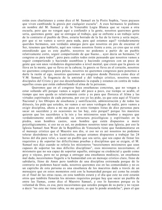 están esos charlatanes y como dice el M. Samael en la Pistis Sophía, “esos payasos
que viven cambiando la gnosis por cualquier escuela”. A esos hermanos le pedimos
en nombre del M. Samael y de la Venerable Logia Blanca que se vayan a otra
escuela, pero que no vengan aquí a confundir a la gente, nosotros queremos gente
seria, queremos gente que se entregue al trabajo, que se enfrente a un trabajo serio
de lo contrario el pueblo de Dios, estaría borrado de la faz de la tierra y sería mejor,
por que si no vamos a servir para nada, para qué estamos aquí? verdader amente
queridos hermanos, son verdades amargas pero que nosotros en pos de encarnar el
Ser, tenemos que hablarlo, aquí nos vemos nosotros frente a esto, yo creo que se está
entendiendo que es este pueblo, nosotros no podemos a partir de un pueblo
relativamente corto, seguir compartiendo de que bueno... ayer decía un hermano,”el
congreso es para todos”, pero para cuáles todos están pensando que nosotros vamos a
seguir compartiendo y haciendo asambleas y haciendo congresos con un poco de
gente que son unos verdaderos degenerados a nivel mental, que creen que la gnosis se
lleva en la mente, que se lleva en la cabeza; la gnosis se lleva en el corazón, nosotros
no queremos congresos para peleas, nosotros no queremos congresos para ponernos a
darle la razón al ego, nosotros queremos un congreso donde florezca como dice el
V.M. Samael, la fragancia de la amistad y del trabajo crístico, nosotros somos
discípulos del Cristo y por eso desenfundamos la espada y estamos en contra de todas
aquellas cosas que están embotellando el alma de la personas.
Queremos que en el congreso haya enseñanzas concretas, que no vengan a
estar soñando allí porque vamos a seguir ahí poco a poco, ese tiempo se acabó, el
tiempo que nos queda es relativamente corto y es para que florezca el Alma y las
virtudes espirituales de cada persona, por eso yo les pido, ya que esta aquí el Vicario
Nacional y los Obispos de enseñanza y santificación, administración y de todas las
diósesis, les pido que ustedes, no vamos a ser unos verdugos de nadie, pero vamos a
exigir disciplina, ahora a mi me pasa en estos tiempos listas de diez personas para
sacar un sacerdote y en ocasiones no las hay, esto porqué? porque los maestros
quieren que los sacerdotes u la isis y los misioneros sean hombre y mujeres que
verdaderamente estén edificando su estructura psicológicas y espirituales en la
piedra, sean hombres castos, sean hombre que estén dispuestos a morir
psicológicamente, si eso no es así, no podemos nosotros tener una Iglesia, por eso la
Iglesia Samael Aun Weor de la República de Venezuela tiene que fundamentarse en
el mensaje crístico que el Maestro nos dio, si eso no es así nosotros no podemos
tolerar desórdenes en los Lumisiales, porque estamos dispuestos a trabajar las 24
horas del día para velar, a sacar un pueblo que sea serio, que sea capaz de llenar los
requisitos y de soportar las dificilícimas pruebas y disciplinas que se exigen, el M.
Samael nos dijo cuando se refería los misioneros “necesitamos misioneros que sean
capases de soportar las mas difíciles disciplinas”, esos misioneros necesitamos; el
misionero que no sea capaz de soportar aquello, entregue su credencial y quede como
grey o váyase, pero no se ponga a entregar una enseñanza mediocre, un enseñanza
mal dada, necesitamos llegarle a la humanidad con un mensaje crístico claro, lleno de
sabiduría, lleno de Amor pero también de una disciplina extremada porque de lo
contrario no podemos hacer nada, nosotros queremos eso en las comunidades y no es
un capricho de esta persona es una enseñanza de los maestros dada a través de un
mensajero que en estos momentos está con la humanidad porque así como ha estado
en el final de las otras razas, en esta también estará y el día que este no esté estarán
otros que también llenarán los mismos requisitos porque hay que sacar un pueblo de
entre las llamas, como dice el Maestro Samael, y eso lo haremos porque es la
voluntad de Dios, es esa; pero necesitamos que ustedes pongan de su parte y no vayan
a decir “no este me tiene rabia, no me quiere, es que le pende arandelas”, pues el que
 