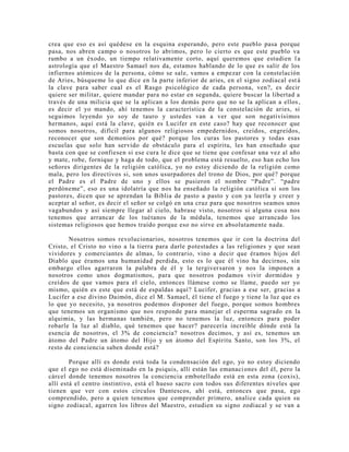 crea que eso es así quédese en la esquina esperando, pero este pueblo pasa porque
pasa, nos abren campo o nosotros lo abrimos, pero lo cierto es que este pueblo va
rumbo a un éxodo, un tiempo relativamente corto, aquí queremos que estudien l a
astrología que el Maestro Samael nos da, estamos hablando de lo que es salir de los
infiernos atómicos de la persona, cómo se sale, vamos a empezar con la constelación
de Aries, búsqueme lo que dice en la parte inferior de aries, en el signo zodiacal est á
la clave para saber cual es el Rasgo psicológico de cada persona, ven?, es decir
quiere ser militar, quiere mandar para no estar en segunda, quiere buscar la libertad a
través de una milicia que se la aplican a los demás pero que no se la aplican a ellos,
es decir el yo mando, ahí tenemos la característica de la constelación de aries, si
seguimos leyendo yo soy de tauro y ustedes van a ver que son negativísimos
hermanos, aquí está la clave, quién es Lucifer en este caso? hay que reconocer que
somos nosotros, difícil para algunos religiosos empedernidos, creídos, engreídos,
reconocer que son demonios por qué? porque los curas los pastores y todas esas
escuelas que solo han servido de obstáculo para el espíritu, les han enseñado que
basta con que se confiesen si ese cura le dice que se tiene que confesar una vez al año
y mate, robe, fornique y haga de todo, que el problema está resuelto, eso han echo los
señores dirigentes de la religión católica, yo no estoy diciendo de la religión como
mala, pero los directivos si, son unos usurpadores del trono de Dios, por qué? porque
el Padre es el Padre de uno y ellos se pusieron el nombre “Padre”. “padre
perdóneme”, eso es una idolatría que nos ha enseñado la religión católica si son los
pastores, dicen que se aprendan la Biblia de pasto a pasto y con ya leerla y creer y
aceptar al señor, es decir el señor se colgó en una cruz para que nosotros seamos unos
vagabundos y así siempre llegar al cielo, habrase visto, nosotros si alguna cosa nos
tenemos que arrancar de los tuétanos de la médula, tenemos que arrancado los
sistemas religiosos que hemos traído porque eso no sirve en absolutamente nada.
Nosotros somos revolucionarios, nosotros tenemos que ir con la doctrina del
Cristo, el Cristo no vino a la tierra para darle potestades a las religiones y que sean
vividores y comerciantes de almas, lo contrario, vino a decir que éramos hijos del
Diablo que éramos una humanidad perdida, esto es lo que él vino ha decirnos, sin
embargo ellos agarraron la palabra de él y la tergiversaron y nos la imponen a
nosotros como unos dogmatismos, para que nosotros podamos vivir dormidos y
creídos de que vamos para el cielo, entonces llámese como se llame, puedo ser yo
mismo, quién es este que está de espaldas aquí? Lucifer, gracias a ese ser, gracias a
Lucifer a ese divino Daimón, dice el M. Samael, él tiene el fuego y tiene la luz que es
lo que yo necesito, ya nosotros podemos disponer del fuego, porque somos hombres
que tenemos un organismo que nos responde para manejar el esperma sagrado en la
alquimia, y las hermanas también, pero no tenemos la luz, entonces para poder
robarle la luz al diablo, qué tenemos que hacer? parecería increíble dónde está la
esencia de nosotros, el 3% de conciencia? nosotros decimos, y así es, tenemos un
átomo del Padre un átomo del Hijo y un átomo del Espíritu Santo, son los 3%, el
resto de conciencia saben donde está?
Porque allí es donde está toda la condensación del ego, yo no estoy diciendo
que el ego no está diseminado en la psiquis, allí están las emanaciones del él, pero la
cárcel donde tenemos nosotros la conciencia embotellado está en esta zona (coxis),
allí está el centro instintivo, está el hueso sacro con todos sus diferentes niveles que
tienen que ver con estos círculos Dantescos, ahí está, entonces que pasa, ego
comprendido, pero a quien tenemos que comprender primero, analice cada quien su
signo zodiacal, agarren los libros del Maestro, estudien su signo zodiacal y se van a
 