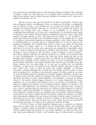 dar cuenta el rayo psicológico por el cual tiene que empezar a trabajar. No se pongan
a trabajar: “haber, soy muy lujurioso, voy a trabajar sobre la lujuria, pero no se han
dado cuenta ustedes, que la lujuria hay que trabajarla al unísono con lo que son el
orgullo, la soberbia, etc, etc.
Que la ira no es mas que la reacción de un deseo insatisfecho, entonces que
pasa, pónganse ustedes a comprender, miren, a conocer con la cabeza, a comprender
con el corazón el ego y van saliendo por las costillas del lucifer. LA salida de
nosotros de nuestros abismos interiores es a través de las costillas del Lucifer, las
costillas de Lucifer para que ustedes no se confundan ni se formen un
complicadísimo problema, es a través de la constelación. Va saliendo de aquí, hasta
la vértebra 11 han subido muchos hombres, entiéndame lo que voy a decir, han salido
muchos iniciados, porque es fácil, ahí salen hasta la número 11, en la número 11
tienen que soportar las pruebas de la humildad, porque son tres grupos de a 11, para
33 vértebras, una persona despierta sus fuegos sagrados y ellos suben chevere hasta
la vértebra número 11, a lo que llega a la vértebra número 11 le viene lo que son las
pruebas de humildad, allí es donde echa trueno y rayos y para abajo, un fracasado
mas, porque los fuegos suben y si no pasan de ahí, regresan. Al regresar se
convierten en la cola de satán, otros asta pasan las pruebas de la humildad, suben
otras 11, aquí les llegan las pruebas de la voluntad, asta aquí llegó “no puedo, es que
mi papá, es que mi mamá, es que mis hijos, es que mi esposa, es que mi trabajo”,
para abajo, estamos hablando en términos iniciáticos, si ustedes no encuentran nada
en esto, verdaderamente no tenemos mas nada que hacer, puede ser que en las
personas haya hombres y mujeres que pasen las pruebas de la humildad, pasan las
pruebas de la voluntad, vienen entonces las otras 11, las de la santidad, hay Dios!
prácticamente imposible, esto porqué? porque nadie deja de estar haciendo cosas que
hacen contrate con eso, para abajo se va otro que se perdió, por eso queridos
hermanos, el ganarse las 33 vértebras de la columna espinal, sabe que se gana con
eso? sumen esto, 2,4,6 el alma de modo que estamos hablando en términos
iniciáticos, estamos hablando de la cuarta joya del dragón amarillo, quién se gane
esos tres grupos de 11 vértebras, tiene derecho a ganarse el Alma, quién no sea capaz
de tener humildad, después de despertar sus fuegos sagrados, hombres y mujeres que
se quieren casar antes de ustedes de conseguir una mujer y decir “voy ha conseguir
una mujer para hacer la obra” están dispuestos a ser humildes, el día que los átomos
solares y los átomos lunares hagan contacto en el triveni, despierten los fuegos
sagrados, eso es un tiempo relativamente corto en un hombre de pantalones y una
mujer de enaguas bien puestas, eso se despierta rápido, empieza el ascenso y son
humildes, están dispuestos a ser humildes, a poner la cara contra el suelo, a besar el
piso y que el enemigo pase por encima de sus cabezas, están dispuestos a hacerlo?
pues bien se ganan esas primeras 11 vértebras, eso es facilísimo, llegan las otras 11,
están dispuesto a romper ustedes con cualquier, han visto ustedes como hizo Belcebú,
como pinta el M. Samael cuando enfrentó la cuestión, rompió las cadenas, eso indica
que todas aquellas ataduras con una cosa que se llama voluntad, sigue a lo que dice: “
bueno pero yo ya voy alto”, porque ya lleva 22 le llegan las de la santidad, tiene que
ser un hombre santo, tiene que ser una mujer santa, tienen que ser sus acciones de
una persona rectísima, si lo logró está en camino de encarnar el Alma.
1,2,3,4,5,6,=Alma, de modo queridos hermanos que si nosotros no hacemos
nada con las cosas, como se están dando así, así sinceramente ahora, no se pongan
ustedes: “a dónde iré para ser humildes o a dónde iré para tener voluntad”, para decir
“bueno cuando llegue las primeras 11 voy a tener voluntad”, no señor son tres cosas
que tienen que empezarlas ustedes. Los hermanos que ya están casados, entienden
 
