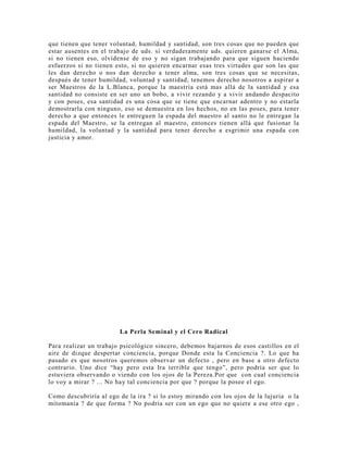 que tienen que tener voluntad, humildad y santidad, son tres cosas que no pueden que
estar ausentes en el trabajo de uds. si verdaderamente uds. quieren ganarse el Alma,
si no tienen eso, olvídense de eso y no sigan trabajando para que siguen haciendo
esfuerzos si no tienen esto, si no quieren encarnar esas tres virtudes que son las que
les dan derecho o nos dan derecho a tener alma, son tres cosas que se necesitas,
después de tener humildad, voluntad y santidad, tenemos derecho nosotros a aspirar a
ser Maestros de la L.Blanca, porque la maestría está mas allá de la santidad y esa
santidad no consiste en ser uno un bobo, a vivir rezando y a vivir andando despacito
y con poses, esa santidad es una cosa que se tiene que encarnar adentro y no estarla
demostrarla con ninguno, eso se demuestra en los hechos, no en las poses, para tener
derecho a que entonces le entreguen la espada del maestro al santo no le entregan la
espada del Maestro, se la entregan al maestro, entonces tienen allá que fusionar la
humildad, la voluntad y la santidad para tener derecho a esgrimir una espada con
justicia y amor.
La Perla Seminal y el Cero Radical
Para realizar un trabajo psicológico sincero, debemos bajarnos de esos castillos en el
aire de dizque despertar conciencia, porque Donde esta la Conciencia ?. Lo que ha
pasado es que nosotros queremos observar un defecto , pero en base a otro defecto
contrario. Uno dice “hay pero esta Ira terrible que tengo”, pero podría ser que lo
estuviera observando o viendo con los ojos de la Pereza.Por que con cual conciencia
lo voy a mirar ? ... No hay tal conciencia por que ? porque la posee el ego.
Como descubriría al ego de la ira ? si lo estoy mirando con los ojos de la lujuria o la
mitomanía ? de que forma ? No podría ser con un ego que no quiere a ese otro ego ,
 