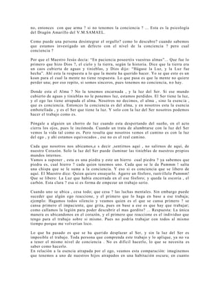 no, entonces con que arma ? si no tenemos la conciencia ? ... Esta es la psicología
del Dragón Amarillo del V.M.SAMAEL.
Como puede una persona desintegrar el orgullo? como lo descubre? cuando sabemos
que estamos investigado un defecto con el nivel de la conciencia ? pero cual
conciencia ?
Por que el Maestro Jesús decía: “En paciencia poseeréis vuestras almas”... Que fue lo
primero que hizo Dios ?, el cielo y la tierra, según la historia. Dice que la tierra era
un caos cubierta de aguas y tinieblas, y Dios dijo: “Hágase la Luz, y la Luz fue
hecha”. Ahí esta la respuesta a lo que la mente ha querido hacer. Yo se que esto es un
koan para el cual la mente no tiene respuesta. Lo que pasa es que la mente no quiere
perder una; por eso repito, si somos sinceros, pues tenemos no conciencia, no hay.
Donde esta el Alma ? No la tenemos encarnada , y la luz del Ser. Si ese mundo
cubierto de aguas y tinieblas no le ponemos luz, estamos perdidos. El Ser tiene la luz,
y el ego las tiene atrapada el alma. Nosotros no decimos, el alma , sino la esenc ia ,
que es conciencia. Entonces la conciencia es del alma, y en nosotros esta la esencia
embotellada , y es el Ser que tiene la luz. Y solo con la luz del Ser nosotros podemos
hacer el trabajo como es.
Póngale a alguien un chorro de luz cuando esta despertando del sueño, en el acto
cierra los ojos, pues le incómoda. Cuando un trata de alumbrarse con la luz del Ser
vemos la vida tal como es. Pero resulta que nosotros vemos el camino es con la luz
del ego , y ahí estamos equivocados , ese no es el real camino.
Cada que nosotros nos ubicamos,e s decir ,sentirnos aquí , no salirnos de aquí, de
nuestro Corazón. Solo la luz del Ser puede iluminar las tinieblas de nuestros propios
mundos internos.
Vamos a suponer , esta es una piedra y este un hierro cual piedra ? ya sabemos que
piedra es, cual hierro ? cada quien tenemos uno. Cada que se le da Pummm ! salta
una chispa que se le suma a la conciencia. Y eso si es conciencia que se libero de
aquí. El Maestro dice: Quien quiere ensayarlo. Agarre un fósforo, rastrillelo Pummm!
Que se libero: La Luz que había encerrada en el ese fósforo; y queda la escoria , el
carbón. Esta clara ? esa si es forma de empezar un trabajo serio.
Cuando uno se ubica , cesa todo; que cesa ? las luchas mentales. Sin embargo puede
suceder que algún ego reaccione, y el primero que lo haga en base a ese trabaja;
ejemplo: Hagamos todos silencio y veamos quien es el que se cansa primero ? se
cansa primero el impaciente, que grita, pues en base a ese es que hay que trabajar;
como callamos la legión para poder descubrir el mas gordito? ... Respuesta: La única
manera es ubicandonos en el corazón, y el primero que reaccione es el individuo que
tengo para el trabajo sobre si mismo. Pues no podría trabajar con todos al mismo
tiempo porque me volverían loco.
Lo que ha pasado es que se ha querido desplazar al Ser, y sin la luz del Ser es
imposible el trabajo. Toda persona que comprenda este trabajo y lo aplique, ya no va
a tener el mismo nivel de conciencia . No es difícil hacerlo, lo que se necesita es
saber como hacerlo.
En relación a la esencia atrapada por el ego, veamos esta comparación: imaginemos
que tenemos a uno de nuestros hijos atrapados en una habitación oscura; en cuanto
 
