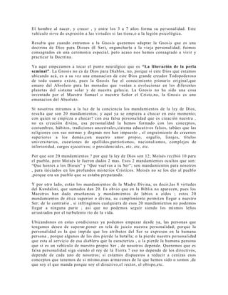 El hombre al nacer, y crecer , y entre los 3 a 7 años forma su personalidad. Este
vehículo sirve de expresión a las virtudes si las tiene,o a la legión psicológica.
Resulta que cuando entramos a la Gnosis queremos adaptar la Gnosis que es una
doctrina de Dios para Dioses (E Ser), engancharla a la vieja personalidad; fuimos
consagrados en una ceremonia especial, pero acaso nos hemos consagrado a vivir y
practicar la Doctrina.
Ya aquí empezamos a tocar el punto neurálgico que es “La liberación de la perla
seminal”. La Gnosis no es de Dios para Diablos, no, porque si este Dios que estamos
ubicando acá, es a su vez una emanacion de este Dios grande creador Todopoderoso
de todo cuanto existe, pues la Gnosis fue el conocimiento primario original,que
emano del Absoluto para las monadas que venían a evolucionar en los diferentes
planetas del sistema solar y de nuestra galaxia. La Gnosis no ha sido una cosa
inventada por el Maestro Samael o nuestro Señor el Cristo,no, la Gnosis es una
emanacion del Absoluto.
Si nosotros miramos a la luz de la conciencia los mandamientos de la ley de Dios,
resulta que son 20 mandamientos; y aquí ya se empieza a chocar en este momento;
con quien se empieza a chocar? con esa falsa personalidad que es creación nuestra ,
no es creación divina, esa personalidad la hemos formado con los conceptos,
costumbres, hábitos, tradiciones ancestrales,sistema educativos falsos, tabúes que las
religiones con sus normas y dogmas nos han impuesto , el engreimiento de creernos
superiores a los demás,con nuestro amor propio, orgullo, linajes, títulos
universitarios, cuestiones de apellidos,patriotismos, nacionalismos, complejos de
inferioridad, cargos ejecutivos; o presidenciales, etc, etc, etc.
Por que son 20 mandamientos ? por que la ley de Dios son 12; Moisés recibió 10 para
el pueblo, pero Moisés le fueron dados 2 mas. Esos 2 mandamientos ocultos que son:
“Que honres a los Dioses” y “Que vuelvas a tu Ser”; son mandamientos para nosotros
, para iniciados en los profundos misterios Cristicos. Moisés no se los dio al pueblo
,porque era un pueblo que se estaba preparando.
Y por otro lado, están los mandamientos de la Madre Divina, es decir,las 8 virtudes
del Kundalini, que sumados dan 20. Es obvio que en la Biblia no aparecen, pues los
Maestros han dado enseñanzas y mandamientos de labios a oídos ; estos 20
mandamientos de ética superior o divina, su cumplimiento permiten llegar a nuestro
Ser; de lo contrario , si infringimos cualquiera de esos 20 mandamientos no podemos
llegar a ninguna parte ; así que no podemos seguir siendo los mismos leños
arrastrados por el turbulento río de la vida.
Ubicandonos en estas condiciones ya podemos empezar desde ya, las personas que
tengamos deseo de superar,poner en tela de juicio nuestra personalidad; porque la
personalidad es la que impide que los atributos del Ser se expresen en la humana
persona , porque algunos de los dos pierde la batalla; o la pierde nuestra personalidad
que esta al servicio de esa diablera que la caracteriza , o la pierde la humana persona
que si es un vehículo de nuestro propio Ser , de nosotros depende. Queremos que es
falsa personalidad siga siendo el rey de la Tierra ? eso no depende de los directivos,
depende de cada uno de nosotros; si estamos dispuestos a reducir a cenizas esos
conceptos que tenemos de si mismo,esas armazones de lo que hemos sido o somos ,de
que soy el que manda porque soy el directivo,el rector, el obispo,etc.
 