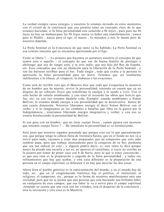 La verdad siempre causa estargos, y nosotros lo estamos mirando en estos momentos
con el cristal de la conciencia que nos permita tener un concepto claro de lo que
estamos haciendo; si la falsa personalidad esta sometida a 96 leyes , pues para las 96
leyes no hay un mañana,para las 96 leyes nunca va haber una transformación , nunca
para el Diablo , nunca para el ego, el muere , lo matamos o nos lo matan pero de
nosotros depende.
La Perla Seminal es la Conciencia de que tanto se ha hablado; La Perla Seminal es
esa criatura inocente que se encuentra aprisionada por el Ego.
Como se libera ? ... Lo primero que hacemos es quitarnos nosotros el concepto de que
somos esto o aquello ; el concepto de que soy de buena familia de prestigio y
abolengo; que soy de sangre azul, y tu eres indio; que soy hijo del Rey de España,
etc. Esos conceptos que son un obstáculo para la liberación de la Perla Seminal , y
son las barreras terribles para el Ser. Todo elogio , todo que exalta a la persona lo
aprovecha la falsa personalidad para no morir. Tenemos que ser totalmente
indiferentes a la ofensa ,el vituperio; la alabanza o las ovaciones.
Como será de terrible esto que el Maestro dice que cada que evoquemos la memoria
de un hombre que ha muerto, revive la personalidad; teniendo en cuenta que ya no
dispone de un vehículo físico que transforme la energía y le ayude a vivir. Con el
solo hecho de estarlo nombrando, y con traer al recuerdo las obras que hizo,lo que
fue, etc; ya con eso estamos dándole vida. Ejemplo: cuando nombramos a Simon
Bolívar, le estamos dando energía a esa personalidad que se desenvuelve dentro de
una cuarta dimensión. Nosotros liberamos energía al decir Simon Bolívar con el
verbo; y si lo imaginamos en los combates o batallas que libro en la guerra por la
Independencia , estaríamos liberando energía imaginativa y verbal, y con eso se
estaría fortaleciendo la personalidad de Bolívar.
Si eso pasa con un hombre que no tiene cuerpo físico , cuanto pasara con nosotros
que tenemos cuerpo físico ? ... De inmediato la personalidad se va fortaleciendo.
Será justo que nosotros sigamos pensando que porque creo ser lo que aparentemente
soy, que porque tengo la cabeza llena de literatura barata, que en el fondo no nos va a
servir para nada, vayamos a estar mas preparados que un campesino que solo sabe
sembrar papa, pero que trabaja intensamente para la conquista de su Ser; perdonen
que sea tan radical en esto , y alguien podría decir; si, este tonto lo dice porque
nunca ha pisado una escuela y así es, yo aporreo el castellano, a veces no escribo en
la pizarra por temor de poner vaca con b de burro; pero lo que si estoy convencido ,
es que una cosa es la preparación y engorde de la falsa personalidad , y todos sus
refinamientos que hay que acabar, y otra cosa diferente es la preparación de una
persona en el campo espiritual, es diferente y no hay que mezclar las dos cosas.
Ahora bien el pueblo gnóstico es la representación del mundo, y en el mundo hay de
todo, así que en el conglomerado Gnóstico hay el político, el intelectual, el
religioso, el campesino, etc., porque es la forma de nosotros manifestarnos ante una
sociedad; pero que no se piense que una persona que esta haciendo una brillante labor
en cualquiera de esos campos, que esa labor le va a servir para el campo espiritual
,tomando en cuenta que una cosa son las virtudes; otra el despertar de la conciencia ,
otra la iniciación y otra cosa es la Maestría.
 