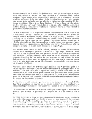 Personas virtuosas en el mundo hay por millones , pero que marchan por el cami no
ancho que conduce al abismo. Uds. han visto por T.V. programas como valores
humanos , donde uno ve gente que parecieran apóstoles de la humanidad ; grandes
paladines, defensores de los que sufren , de los derechos humanos, etc.; pero que con
todo eso no están haciendo nada en relación al trabajo para la conquista del Ser;
porque necesitamos liberar a esa Perla Seminal. Y si no se hace esa liberación ,
nosotros podemos, orar, rezar, clamar, darnos golpes de pecho , meditar, haciendonos
castillos de que ya somos salvos y redimidos , y es falso porque la cruda realidad es
que estamos rodando al abismo.
La falsa personalidad es el mayor obstáculo en estos momentos para el despertar de
la conciencia , porque ? porque allí aun existen prejuicios terribles como por
ejemplo: cuantos Gnósticos todavía asisten a la misa del cura ? comulgan y se
confiesan con ese personaje , están claros de que su padre es ese ?. Todavía creen que
con confesarse con el cura les van a quitar el pecado de encima, siendo que la
religión católica lo que hizo fue reemplazar al padre intimo por un padre o cura.
Cuantos Gnósticos siguen creyendo que la bruja sabe porque fuma el tabaco y les va
a mejorar la suerte , no se dan cuenta de que eso es Magia Negra.
Para nosotros poder liberar esa Perla Seminal , tenemos que romper definitivamente
con esos nexos y todo pacto que tenga relación con la Logia Negra. No atacar a nadie
, no, pero si estar dispuestos a no tener pactos de ninguna naturaleza con ninguna de
esas doctrinas. Cuantos estudiantes están inmersos en los conflictos políticos de
partidos, siendo que las estructuras de esos sistemas son del abismo. No estoy
diciendo que no se de un voto , no, se puede dar, pero una cosa es un voto y otra es
cosa es ser uno fanático de un partido , los cuales son manejados internamente por
las jerarquías del abismo.
Nosotros a estas alturas no podemos seguir pensando que X personaje político o
religioso por mas prominente , sea un instrumento del bien.O que el presidente de tal
República aun con todas sus excepcionales dotes y buenas intenciones sea un
instrumento de la Logia Blanca, pues sabemos bien que todos esos personajes son
manejados secretamente por siniestras jerarquías de la Logia Negra. Nos debemos
quitar esa armazón y esos conceptos , si queremos marchar equilibradamente dentro
del camino verdaderamente espiritual.
A estas alturas no debemos creer que van a haber mejores , ya se acabaron , la Biblia
dice: “Que resucitaran los muertos con sus mismo cuerpos”, una cosa es el cuerpo y
otra cosa es la personalidad que tiene que morir, y que es la que nos tiene sepultados.
La personalidad de nosotros es diabólica ciento por ciento según la Doctrina del
Maestro , y de acuerdo a la psicología del Dragón Amarillo es un obstáculo para el
Ser.
EL CERO RADICAL es ubicarnos dentro de esa botella donde esta nuestra conciencia
para poder liberar,rompiendo esa botella o armazón que tenemos.Se ha teorizado
demasiado sobre la Muerte delEgo, que hay que hacer esto o lo otro, y en lo que nos
hemos convertido es en unos adoradores del ego, colocándolo en un pedestal y
rindiéndole culto a la falsa personalidad. todos los días traemos al ego a la pantalla
de lamente para hacerle reclamos, como si fuera la esposa, la hija; en tanto tiempo
 