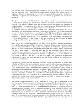 que tenemos en la Gnosis trayendo por ejemplo el ego de la ira y le dice: Mira usted
por que me ataca a mi ? haciéndole reclamos como si tuviéramos pactos con el ; y
seguimos dándole la palmadita en el hombro al amigo, al adversario y lo hacemos
sonriendo, no puede ser así, tenemos que ser sinceros y quitarnos de encima esas
máscaras.
Hoy día se considera al Pueblo Gnóstico mas maduro y se le pueden decir esas cosas;
ya muy pocos quieren que se le sigan teniendo o tratando con esa consideración
especial , el Maestro Samael dice que si nos quitaran lo bueno que tenemos no
quedaría nada, y en otra parte dice: Que con razón las gentes dicen que el Anima de
los humanos, si se le pone una (L) no es mas que un Animal.
Si tenemos 100% de conciencia y 10.000 egos, entonces como queda el 3% de
conciencia que deberíamos tener como comúnmente se habla?... El Maestro nos dijo
de ese 3 % de conciencia pero en los niños,pero No dijo de ese 3 % de conciencia en
nosotros, es decir, cuando ya el ego se ha manifestado y se ha metido dentro de esa
armazón. El Maestro dice de ese 3 % de conciencia en el niño,porque justamente ese
3 % de conciencia es el que tiene el Ser de nosotros. Y así llegamos al punto
neurálgico del tema. En que consiste ese 3 % de conciencia ?
Aquí esta el Ser,y lo pintamos en un sol; aquí esta la persona, nosotros tenemos un
hilito de luz que nos une al Ser, si estamos ubicados. El que tenga ese hilito indica
que aun esta conectado a su Ser, tiene posibilidades de realizarse Espiritualmente.
Hoy día lo difícil es encontrar por la calle a personas que todavía tengan a su intimo.
Eso ya es muy escaso, es increíble pero es así. La involucion ha llegado a tal
magnitud, que actualmente son miles y miles las gentes que están ingresando al
abismo. Y toda persona que ingresa al abismo es alguien que ya le han cortado ese
hilito que lo uniría a su Ser, y ya no tiene nada; son sepulcros blanqueados,
cuaternarios, gentes sin alma ya, gente que da rienda suelta a los instintos mas
perversos y criminales.
Un Maestro contaba que las mejores recogidas en las redadas que se hacían para
echarlas al Abismo ,las encontraba en las mas grandes aglomeraciones de gentes en
iglesias, teatros, plazas de toros, plazas de mercado, etc. en todos lugares encontraba
a los peces gordos decía. Informaba que cuando las comisiones de chelas andan en
los mundos internos echando demonios al abismo , a los únicos que respetaban y eran
intocables, eran las personas que todavía de aquí de la glándula pineal le salía una
lucesita azul como un hilito, eso indicaba que todavía presentaba alguna esperanza.
Pero el que no tenga ese hilito azul se va para el abismo (muerte segunda) así sea la
persona mas buena; esas son las sombras buenas que habla el Maestro, se van para el
abismo porque ya no hay nada que hacer.
Que quede bien claro que ese 3 % de conciencia lo tiene el Ser; y justamente lo que
nos une entre el Ser y nosotros. El niño al nacer trae ese 3% de conciencia, y lo tiene
porque todavía no se le ha manifestado el ego; tan pronto el niño se desarrol la y entre
los 3 y 7 años período en que se va formando su personalidad, y entonces el ego va
tomando control y poco a poco se va posecionando de esos vehículos, físico, vital,
astral, mental; de inmediato no queda cortado el hilo que lo une a su Ser, pero
entonces su Ser se absorbe ese 3 % o nivel de conciencia, ese nivel de conciencia
queda en poder del Ser. Por que ? porque son valores concientivos que el tiene que
tener de nosotros,porque de lo contrario el ego se los absorbería también, o sea que la
humana persona no los tiene. Pero debido a que el Ser tiene esa parte que es de
 