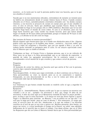 nosotros , es la razón por la cual la persona podría tener esa lucesita, que es la que
nos alumbra el camino.
Sucede que si no nos mantenemos ubicados, sintiendonos de instante en instante pues
no habría ese alineamiento desde el cuerpo Atmico hasta el físico. Cuando estamos
ubicados en el físico, automáticamente estaríamos alineados con los demás cuerpos
internos; y esa lucesita se proyecta de cuerpo en cuerpo para que el uno alumbre al
otro; el otro al otro;etc. hasta que alumbran aquí (cuerpo físico). Hasta la falsa
personalidad no llega la Luz porque ella es 100% diabólica. Decíamos que la Luz del
absoluto llega hasta el mundo de sexto orden. Si este es el absoluto, pues esa luz
llega hasta nosotros que viene siendo esa misma lucesita, pero que nunca puede
llegar al mundo de 96 leyes (falsa personalidad), porque el mundo de 96 leyes es del
abismo, y al abismo la luz del cielo no llega.
Que tenemos de bueno en nuestra personalidad ?
Quizás algunos egos buenos,pero que en el fondo son obstáculos para el Ser. Alguien
podría creer que porque es un hombre muy bueno , caritativo , servicial, noble; que
tolera a todas las religiones y filosofías, que con eso agrada a Dios y ya esta su
trabajo hecho teniendo ya pasaporte para el cielo. Es un sincero equivocado como
dice el Maestro que va rumbo al abismo.
Trabajemos en base al Cuerpo Físico o humana persona, que si es un vehículo de
Dios; pero no en base a la falsa personalidad, que es un vehículo de expresión o
guarida de todos los agregados psicológicos. De lo contrario vamos a estar
conceptuando a nivel mental de lo que creemos y que somos a nivel de persona.
Preguntas
Pregunta:
Al momento de cortar los chelas esa lucesita azul que uniría al Ser con la persona,
sentiría algo o pasaría desapercibido ?
Respuesta:
Pasa desapercibido , lo único que sigue existiendo, es decir continua con su físico, su
falsa personalidad, su vital, su mental; pero ya es un cuaternario o sepulcro
blanqueado, ya esta desconectado de su Ser, y eso lo vemos por miles por ahí,
cometiendo todo tipo de barbaridades.
Pregunta:
Los Gnósticos lo que hemos estado haciendo es rendirle culto al ego y engordar la
personalidad ?
Respuesta:
Claro que si , lamentablemente. Hemos creído que lo que se expresa en nosotros son
virtudes y no es así , ejemplo: Un misionero x dice ,aja, tengo 16 años de ser
misionero, 6 años de estar aquí en el Monasterio tratando de hacer lo mejor posible ,
pero, en base a que lo estoy haciendo ? a lo mejor no será que deseo figurar y quiero
llegar a la Maestría para sentirme un Maestro ? eso no podría ser un ego mío ? no
será que lo hago por miedo para no irme al abismo ?. Son armazones, yo tengo que
estar al servicio pero de este Ser, obedecerme a lo que me ordene y no hacerme
castillos en el aire de que yo soy esto o quiero ser. Muchos pensaran, pero bueno, yo
mejor me retiro, y o estoy perdiendo el tiempo en la Gnosis, no señor, mas adelante
hablaremos de lo sencillo que es hacer el trabajo. Una dama afirma: que en el libro
las Repuestas que dio un Lama el Maestro Samael decía que la falsa personalidad por
 
